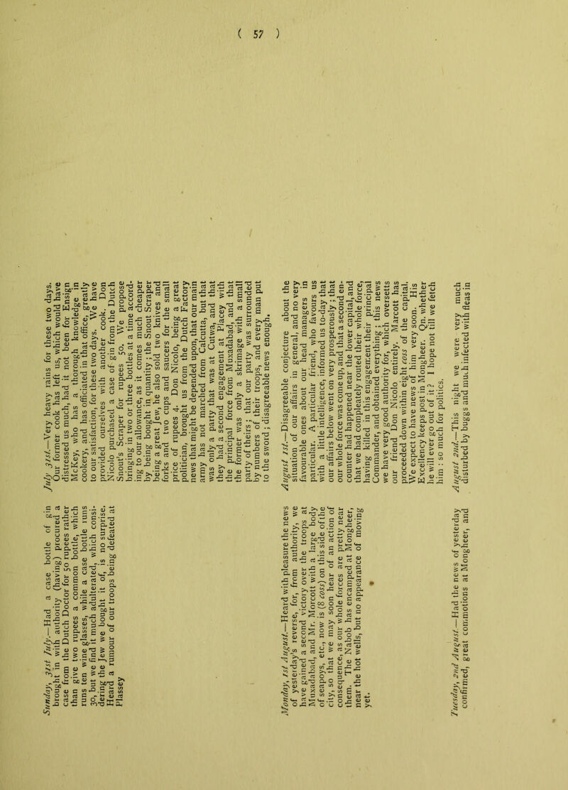 o 2 £ § a * W rG 13 (J ■=15 .0 _ cc>>«axW ac— S > o o g ^ •5; a 2 Q 3 a o 2 <u ?r u w-S1^ .°l.s . ^ ^ S 13 H»r in'1' Ori <-. £ £ 8 o ~ « £ =11?.“ Is. a ti 43 11 • -2 Xlr-jS^ScO^ -oitrr^z -^3 “ Si id a-0 -0 “.S-25--  p - 1-1 um - u s^e4-’ 8,8. S’* rt ‘-•s * a ns rt £ - T 0) u> V) D£) VJ -a .y ” .. _ 4° v s o «4= £ - uW ^ OJ rt[i, 3J3 . — -a o 43 3 e *■ OJ343 ~ a l.s «a rt 2 2 ohi33s SCO o^-^Q - g -  £ S2 „•> s « *P aj O qj a ■£ a ^ 'S 3 5'gfi E*g ? w t: s t3 _< 5 g s « s 2 a d u ^ ^ >_£ g *p D >. o Jh U 03 X3 ^ cj G o) •G 0 w cT > ^ > *• > u « « O- 3 E QJ <D 0 — 6 -2 ^ S- u .2 <n “2 £ H5 2 _ 2 o — o-av. •- 5 <2 2 c <s a ^ 'G P o QJ *Tj 3&f-pa&2 _ — in4414 ^ a ^ I 5 ^ o *“ _ u i- S ^5 </> O T3 « 3-g a £ 3-1- C4 O ^ h >2</l -,ar' ra > a.~ 3cn- = a . -ccs a bo ‘S-.h^a c/ir; £« S3 2^°* cT SJ= £, 3 C v a — ^ 3 «-a 5 £ bo 1—, o O G 4. > cp o ts £ G J2 U bo^ G c/> 4-. i.l-g,s 3-3 £ 3 in rf u ^ H ^  • _ a „•£ a >*.c S^I-'S « £ 5 r' G qj w u ” T3 “ a a a.2 u 2 « §£.3 &»S § & s “ ^ §-42 f So ^ | 2-S 8 §^'5 ^ 2 1- 73 43 a a o co lH g ’*-> to a 2 a 0--. S 4=i_.--3artacga>*-|3rt.a(l> 45,11 -c-Col-p,S-aa3a:2|I|43 . y 2 « ^‘5.^ ts 3^ 3— a 4) -J Cy J3 «J > o 3 O o a 1 x) -.0 3* >« c 2 §43 >»o •Ess rai^ 2 u’^0 °--= 0 y rtacv22o<n81Efc< r»aju ; 03 n, fli o3a3 fn ^ c3 u ? - *'sc) ^ ^ ; ^ ^ a- & w > g oj so-E ^ „«u2 rtC'i::Ja-a^.2rS c jq U cc to^rrt « E*-r-i-'Eo-c:22-J-P-- ^ a a 3 m a S o • o a a O >. 3cMC'«S‘3S ° .5 03 rt O .2 rG ^ O ^ hr, u w +-* JD 9? <n D-- c/) >, G r^J CJ • — > r-< G- r-N •*p^ O O ^ *7 ^ ^ r-> <13 q G O 13 £ td u 2 q-2 a q,c 03 5‘^ o g 2? *■* '1 o 0 o 52 2 •c O o *- *— ~ M-, 'O 7= * * 0 - a a.*-! 522 . cj 03 *3 D O S o e m >,3 y in t-* C *tj a <U <u a 2 •>. 2-S--Z a^2 rrs 5-*a a a aj § y 'a a 5v° - 2!= a ^05 ?*a 2-0 b « ■= 2 D O a •£ ' ^ ■ ,0.2 3 ^ 04 U G O * o: bi w H !-- C +j ^ ^3 03 -= - -a CD Cu O r! v u <13 <C JD .y C-C aj S»01«t; 3 & ci g.2 & a u* s o 0^0) E a > - a ~ 43 a 00 a aj 43 o »£illl=-=°S e -r fli ^ r-\ ~ CL g P 03 <D 13 .s rp o a £ p u — 03 ' v) G £*~ 13 m a P Q 0 U C S'S’S.t c- r4-. SI«- &g'cS'C°a^><o fljjc-r-poflrta S 2 03 ^ 13 y -p o tj ^ *-h1 ^ a? ,*z <n ^ oj • — .2 2 p g 3 .y 2 o -p 3- > .03 .o3 O rP > G T5 _ _ G 13 13 QJ £* TJ D-D | bo| >‘<G v G WG CL G 5 •'? 5 5 o 45 a o « 3 g ^ >« &OOU-i43U5o B-l> W s’gi-S g 13 03 o 13 Gt3^W), •— CD O G “2 •5-33 v- £ 2 s 0 3*^ u w « o 13 13 13 G <D ' 13 '5C 'p CL 13 G «* rc .13 . o •- 13 ^ Q- CL - — p O O /• \ G rO 21 00 o J -.3 .is P it, G G rO 1) 03'> ^ 2 u S^-° g o S ea o G _, G r- ^ 5-1 O ' — ^ | 13 2 .t: O J ^2 Sr=3 ^ 2 2^ u -3.^2 — , 2 a S a bo a a 2 I a Q s 8“1i ° D oc G —' a. in g - O 13 P 42 2 g in - 60-- 3 o U2 s 2 S a a <u a - --r tC-i.3 s - g # ' “ ® ^4- o> a rt ^ 13 -*-» , r ^ *-» 3 bOT3 1) a a <2-0.5 S3 S <n a a - j-[oi a a 43 3 o a h-h —< U2 h COTS nti a< •^■55 s o a a >. <u & ? rt -a 4= 01 .„ o.— G ^ ^ n c*-< CL*^ O 13 S' o ■c-c o ““  o <- P?^ 2-s S3 » ^ G QJ ^ CO Cl •£ G -p G O-E a - 5 -5 £ § s- .G <P ^ ^ <-3 > g V.0'2 ^ U cS a 22 ,.• > > c S 2 QJ CJ ~ ^ 13 -O ^ 1/5 G u rt (3 +- ^ w n - *S4 H3 2 P W ^ jr. .£ -p ^ N G P P •sT CX*^ CL ^ a a a ^ a x a >3 0) SI U- ^ V- .<a O 4= «<5 O ° 8 Si G Q 13 • O G JZ , '13 >% bx , CJ G p 1 G qj O g < G QJ '■*■• i-« CJ G ^ ' G G rG . 13 ( *-• 03 rv ; G Qj 2- , • 13 CJ G C -a p; a : v£ u ! a a c o a aj g o </i ! “’as; >. S -o • a u r, J 3 OjJ 13 O) 03 3 •s : a S a S -a c -o 4 — at-1 _ a < 0 cr 4 ” a 4 -r « E V P 03 - Oj U UL G *3 QJ QJ G lie will ever go out of it ? I hope not till we fetch him : so much for politics. Tuesday, 2nd August.—Had the news of yesterday August 2nd.—This night we were very much confirmed, great commotions at Mongheer, and disturbed by buggs and much infected with fleas in