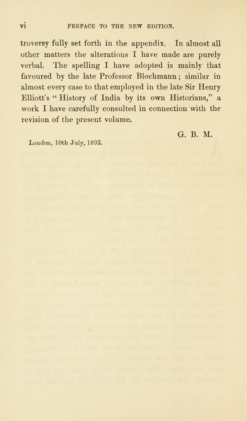 troversy fully set forth in the appendix. In almost all other matters the alterations I have made are purely verbal. The spelling I have adopted is mainly that favoured by the late Professor Blochmann; similar in almost every case to that employed in the late Sir Henry Elliott’s “ History of India by its own Historians,” a work I have carefully consulted in connection with the revision of the present volume. London, 10th July, 1893.