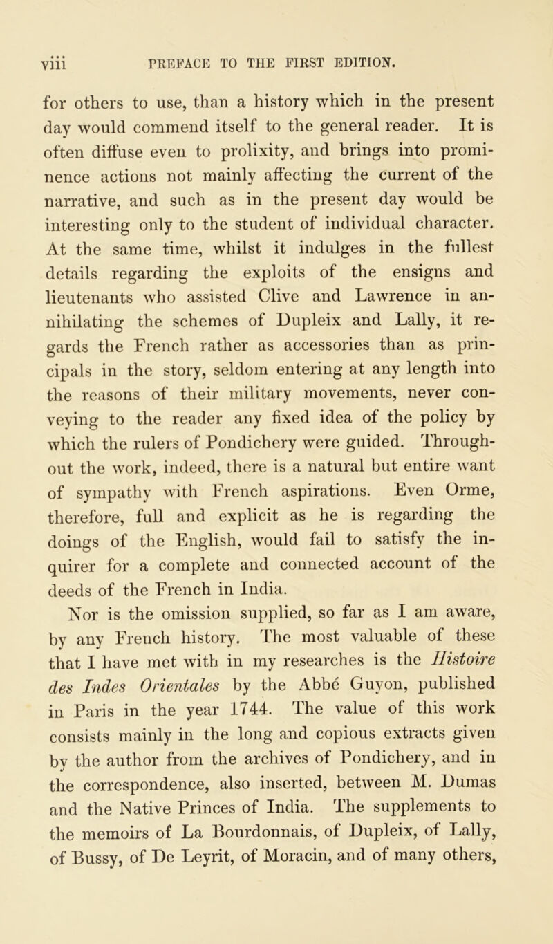 for others to use, than a history which in the present day would commend itself to the general reader. It is often diffuse even to prolixity, and brings into promi- nence actions not mainly affecting the current of the narrative, and such as in the present day would be interesting only to the student of individual character. At the same time, whilst it indulges in the fullest details regarding the exploits of the ensigns and lieutenants who assisted Clive and Lawrence in an- nihilating the schemes of Dupleix and Lally, it re- gards the French rather as accessories than as prin- cipals in the story, seldom entering at any length into the reasons of their military movements, never con- veying to the reader any fixed idea of the policy by which the rulers of Pondichery were guided. Through- out the work, indeed, there is a natural but entire want of sympathy with French aspirations. Even Orme, therefore, full and explicit as he is regarding the doings of the English, would fail to satisfy the in- quirer for a complete and connected account of the deeds of the French in India. Nor is the omission supplied, so far as I am aware, by any French history. The most valuable of these that I have met with in my researches is the Histoire des Indes Orientales by the Abbe Guyon, published in Paris in the year 1744. The value of this work consists mainly in the long and copious extracts given by the author from the archives of Pondichery, and in the correspondence, also inserted, between M. Dumas and the Native Princes of India. The supplements to the memoirs of La Bourdonnais, of Dupleix, of Lally, of Bussy, of De Leyrit, of Moracin, and of many others,