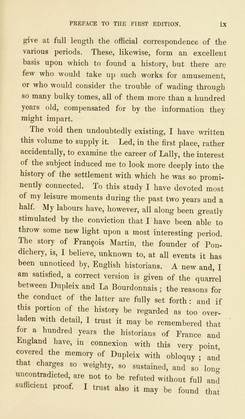 give at full length the official correspondence of the various periods. These, likewise, form an excellent basis upon which to found a history, but there are few who would take up such works for amusement, or who would consider the trouble of wading; through so many bulky tomes, all of them more than a hundred years old, compensated for by the information they might impart. The void then undoubtedly existing, I have written this volume to supply it. Led, in the first place, rather accidentally, to examine the career of Tally, the interest of the subject induced me to look more deeply into the history of the settlement with which he was so promi- nently connected. To this study I have devoted most of my leisure moments during the past two years and a half. My labours have, however, all along been greatly stimulated by the conviction that I have been able to throw some new light upon a most interesting period. The story of Francois Martin, the founder of Pon- dichery, is, I believe, unknown to, at all events it has been unnoticed by, English historians. A new and, I am satisfied, a correct version is given of the quarrel between Dupleix and La Bourdonnais; the reasons for the conduct of the latter are fully set forth : and if this portion of the history be regarded as too over- laden with detail, I trust it may be remembered that for a hundred years the historians of France and England have, in connexion with this very point covered the memory of Dupleix with obloquy ; and that charges so weighty, so sustained, and so long uncontradicted, are not to be refuted without full and sufficient proof. I trust also it may be found that