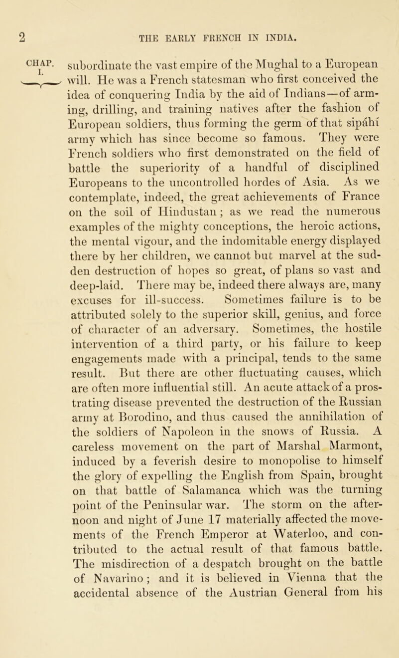 subordinate the vast empire of the Mughal to a European will. He was a French statesman who first conceived the idea of conquering India by the aid of Indians—of arm- ing, drilling, and training natives after the fashion of European soldiers, thus forming the germ of that sipahi army which has since become so famous. They were French soldiers who first demonstrated on the field of battle the superiority of a handful of disciplined Europeans to the uncontrolled hordes of Asia. As we contemplate, indeed, the great achievements of France on the soil of Hindustan; as we read the numerous examples of the mighty conceptions, the heroic actions, the mental vigour, and the indomitable energy displayed there by her children, we cannot but marvel at the sud- den destruction of hopes so great, of plans so vast and deep-laid. There may be, indeed there always are, many excuses for ill-success. Sometimes failure is to be attributed solely to the superior skill, genius, and force of character of an adversary. Sometimes, the hostile intervention of a third party, or his failure to keep engagements made with a principal, tends to the same result. But there are other fluctuating causes, which are often more influential still. An acute attack of a pros- trating disease prevented the destruction of the Russian army at Borodino, and thus caused the annihilation of the soldiers of Napoleon in the snows of Russia. A careless movement on the part of Marshal Marmont, induced by a feverish desire to monopolise to himself the glory of expelling the English from Spain, brought on that battle of Salamanca which was the turning point of the Peninsular war. 'The storm on the after- noon and night of June 17 materially affected the move- ments of the French Emperor at Waterloo, and con- tributed to the actual result of that famous battle. The misdirection of a despatch brought on the battle of Navarino ; and it is believed in Vienna that the accidental absence of the Austrian General from his