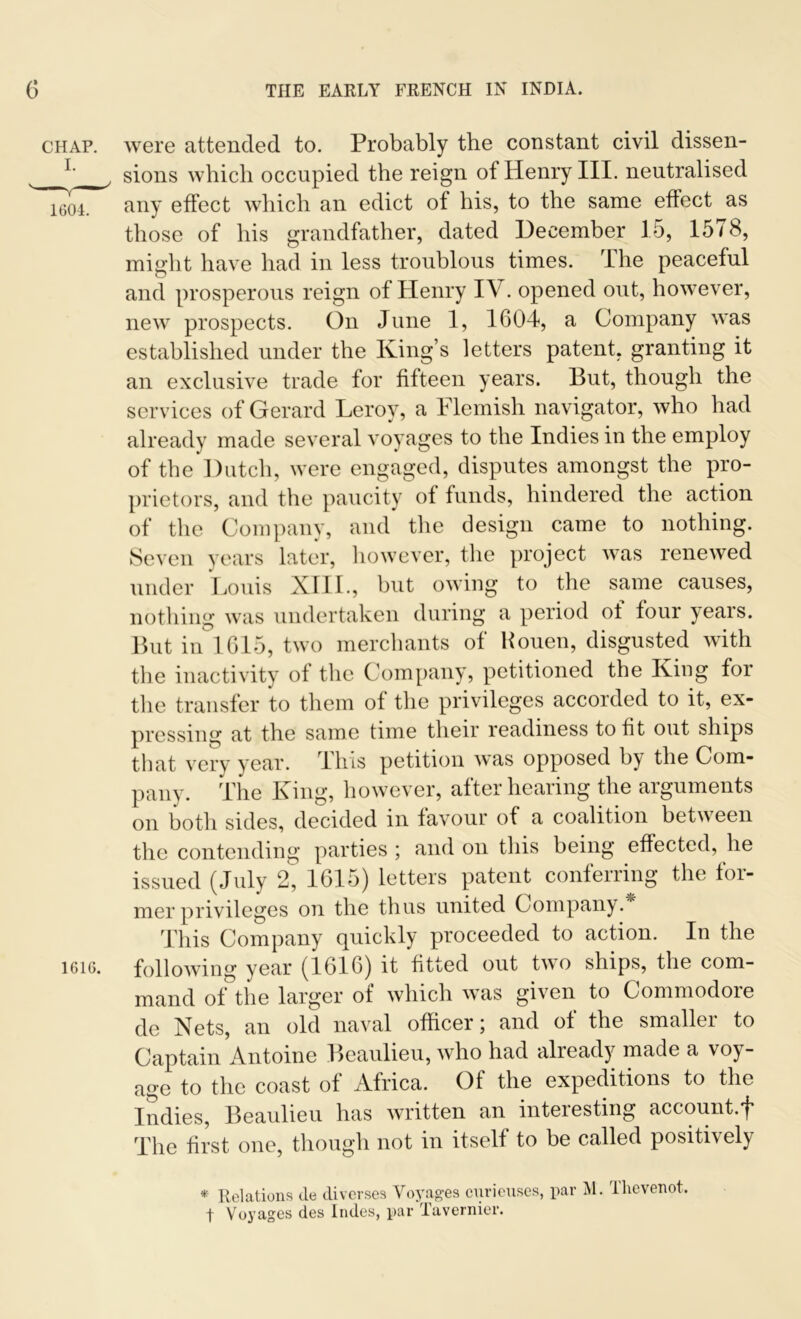 chap, were attended to. Probably the constant civil dissen- L sions which occupied the reign of Henry III. neutralised 1604. any effect which an edict of his, to the same effect as those of his grandfather, dated December 15, 15 <8, might have had in less troublous times. rlhe peaceful and prosperous reign of Henry IV. opened out, however, new prospects. On June 1, 1604, a Company was established under the King’s letters patent, granting it an exclusive trade for fifteen years. But, though the services of Gerard Leroy, a Flemish navigator, who had already made several voyages to the Indies in the employ of the Dutch, were engaged, disputes amongst the pro- prietors, and the paucity of funds, hindered the action of the Company, and the design came to nothing. Seven years later, however, the project was renewed under Louis XIII., but owing to the same causes, nothing was undertaken during a period ot four years. But in 1615, two merchants of Kouen, disgusted with the inactivity of the Company, petitioned the King for the transfer to them of the privileges accorded to it, ex- pressing at the same time their readiness to fit out ships that very year. This petition was opposed bj the Com- pany. The King, however, after hearing the arguments on both sides, decided in favour of a coalition between the contending parties ; and on this being effected, he issued (July 2, 1615) letters patent conferring the for- mer privileges on the thus united Company. This Company quickly proceeded to action. In the 1616. following year (1616) it fitted out two ships, the com- mand of the larger of which was given to Commodore de Nets, an old naval officer ; and of the smallei to Captain Antoine Beaulieu, who had already made a voy- age to the coast of Africa. Of the expeditions to the Indies, Beaulieu has written an interesting account.f The first one, though not in itself to be called positively * Relations de diverses Voyages cnrieuses, par M. Thevenot. t Voyages des Indes, par Tavernier.