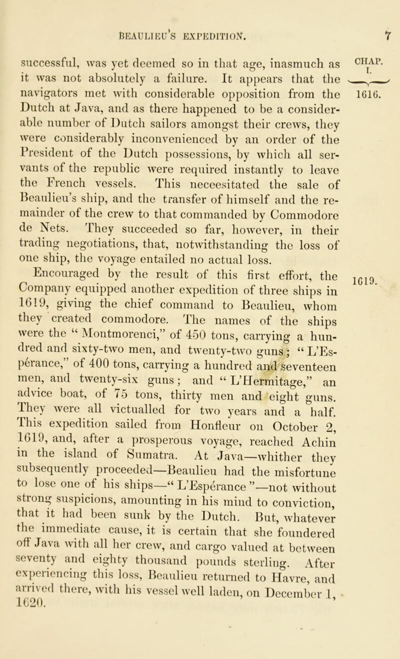 Beaulieu’s expedition. successful, was yet deemed so in that age, inasmuch as it was not absolutely a failure. It appears that the navigators met with considerable opposition from the Dutch at Java, and as there happened to be a consider- able number of Dutch sailors amongst their crews, they were considerably inconvenienced by an order of the President of the Dutch possessions, by which all ser- vants of the republic were required instantly to leave the French vessels. This neceesitated the sale of Beaulieu’s ship, and the transfer of himself and the re- mainder of the crew to that commanded by Commodore de Nets. They succeeded so far, however, in their trading negotiations, that, notwithstanding the loss of one ship, the voyage entailed no actual loss. Encouraged by the result of this first effort, the Company equipped another expedition of three ships in 1619, giving the chief command to Beaulieu, whom they created commodore. Ihe names of the ships were the “ Montmorenci,” of 450 tons, carrying a hun- dred and sixty-two men, and twenty-two guns ; “ L’Es- perance, of 400 tons, carrying a hundred and seventeen men, and twenty-six guns; and “ L’Hermitage,” an ad\ ice boat, of i 5 tons, thirty men and eight guns. They were all victualled for two years and a half. This expedition sailed from Honfleur on October 2, 1619, and, after a prosperous voyage, reached Achin in the island of Sumatra. At Java—whither they subsequently proceeded—Beaulieu had the misfortune to lose one of his ships—u L Esperance ”—not without strong suspicions, amounting in his mind to conviction, that it had been sunk by the Dutch. But, whatever the immediate cause, it is certain that she foundered off Java with all her crew, and cargo valued at between seventy and eighty thousand pounds sterling. After experiencing this loss, Beaulieu returned to Havre, and arrived there, with his vessel well laden, on December 1, 7 CHAP. 1616. 1619.