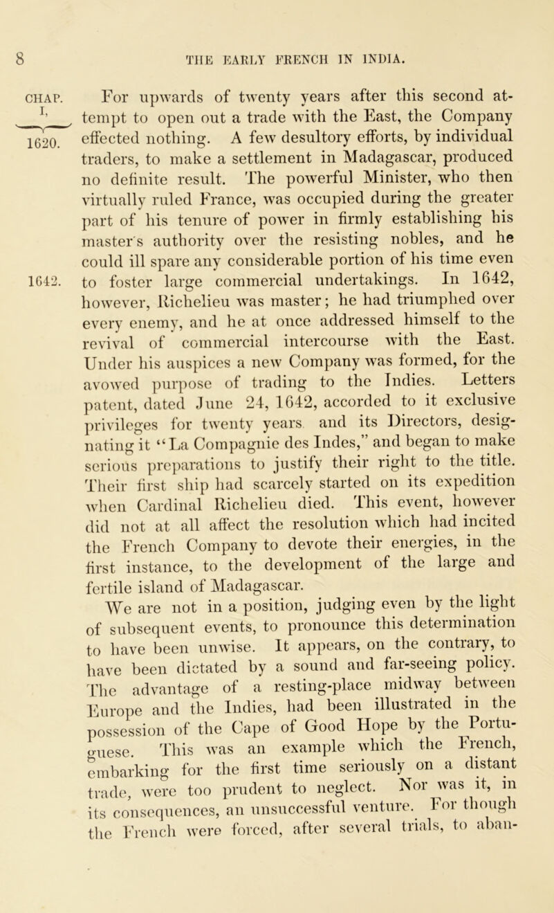 CHAP. 1620. 1642. For upwards of twenty years after this second at- tempt to open out a trade with the East, the Company effected nothing. A few desultory efforts, by individual traders, to make a settlement in Madagascar, produced no definite result. The powerful Minister, who then virtually ruled France, was occupied during the greater part of his tenure of power in firmly establishing his master's authority over the resisting nobles, and he could ill spare any considerable portion of his time even to foster large commercial undertakings. In 1642, however, Richelieu was master; he had triumphed over every enemy, and he at once addressed himself to the revival of commercial intercourse with the East. Under his auspices a new Company was formed, for the avowed purpose of trading to the Indies. Letters patent, dated June 24, 1642, accorded to it exclusive privileges for twenty years and its Directors, desig- nating it “La Compagnie des Indes,” and began to make serious preparations to justify their right to the title. Their first ship had scarcely started on its expedition when Cardinal Richelieu died. This event, however did not at all affect the resolution which had incited the French Company to devote their energies, in the first instance, to the development of the large and fertile island of Madagascar. We are not in a position, judging even by the light of subsequent events, to pronounce this determination to have been unwise. It appears, on the contrary, to have been dictated by a sound and far-seeing policy. The advantage of a resting-place midway between Europe and the Indies, had been illustrated in the possession of the Cape of Good Hope by the Portu- guese. This was an example which the French, embarking for the first time seriously on a distant trade, were too prudent to neglect. Nor was it, in its consequences, an unsuccessful venture. For though the French were forced, after several trials, to aban-