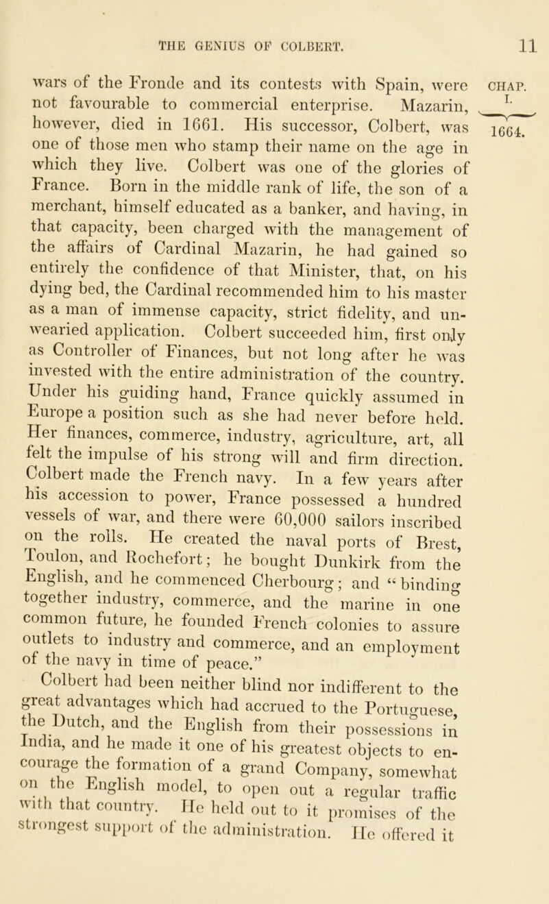 wars of the Fronde and its contests with Spain, were chap. not favourable to commercial enterprise. Mazarin, L however, died in 1661. His successor, Colbert, was one of those men who stamp their name on the age in which they live. Colbert was one of the glories of France. Born in the middle rank of life, the son of a merchant, himself educated as a banker, and having, in that capacity, been charged with the management of the affairs of Cardinal Mazarin, he had gained so entirely the confidence of that Minister, that, on his dying bed, the Cardinal recommended him to his master as a man of immense capacity, strict fidelity, and un- wearied application. Colbert succeeded him, first only as Controller of Finances, but not long after he was invested with the entire administration of the country. Under his guiding hand, France quickly assumed in Europe a position such as she had never before held. Her finances, commerce, industry, agriculture, art, all felt the impulse of his strong will and firm direction. Colbeit made the French navy. In a few years after his accession to power, France possessed a hundred vessels of war, and there were 60,000 sailors inscribed on the rolls. He created the naval ports of Brest, Toulon, and Rochefort; he bought Dunkirk from the English, and he commenced Cherbourg; and “binding together industry, commerce, and the marine in one common future, he founded French colonies to assure outlets to industry and commerce, and an employment of the navy in time of peace.” Colbert had been neither blind nor indifferent to the great advantages which had accrued to the Portuguese the Dutch, and the English from their possessions in India, and he made it one of his greatest objects to en- courage the formation of a grand Company, somewhat on the English model, to open out a regular traffic with that country. He held out to it promises of the strongest support of the administration. He offered it