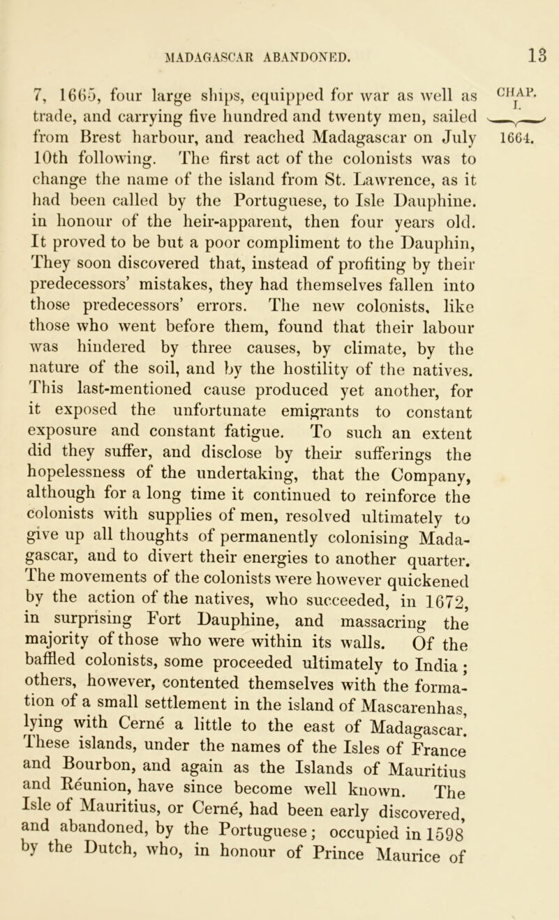 7, 1665, four large ships, equipped for war as well as trade, and carrying five hundred and twenty men, sailed from Brest harbour, and reached Madagascar on July 10th following. The first act of the colonists was to change the name of the island from St. Lawrence, as it had been called by the Portuguese, to Isle Dauphine. in honour of the heir-apparent, then four years old. It proved to be but a poor compliment to the Dauphin, They soon discovered that, instead of profiting by their predecessors’ mistakes, they had themselves fallen into those predecessors’ errors. The new colonists, like those who went before them, found that their labour was hindered by three causes, by climate, by the nature of the soil, and by the hostility of the natives. This last-mentioned cause produced yet another, for it exposed the unfortunate emigrants to constant exposure and constant fatigue. To such an extent did they suffer, and disclose by their sufferings the hopelessness of the undertaking, that the Company, although for a long time it continued to reinforce the colonists with supplies of men, resolved ultimately to give up all thoughts of permanently colonising Mada- gascar, and to divert their energies to another quarter. The movements of the colonists were however quickened by the action of the natives, who succeeded, in 1672, in surprising Fort Dauphine, and massacring the majority of those who were within its walls. Of the baffled colonists, some proceeded ultimately to India; others, however, contented themselves with the forma- tion of a small settlement in the island of Mascarenhas, tying with Gerne a little to the east of Madagascar. Ihese islands, under the names of the Isles of France and Bourbon, and again as the Islands of Mauritius and Reunion, have since become well known. The Isle of Mauritius, or Cerne, had been early discovered, and abandoned, by the Portuguese; occupied in 1598 by the Dutch, who, in honour of Prince Maurice of CHAP. 1664.