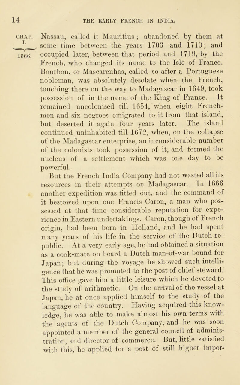 chap. Nassau, called it Mauritius ; abandoned by them at L some time between the years 1703 and 1710; and 166G. occupied later, between that period and 1719, by the French, who changed its name to the Isle of France. Bourbon, or Mascarenhas, called so after a Portuguese nobleman, was absolutely desolate when the French, touching there on the way to Madagascar in 1649, took possession of in the name of the King of France. It remained uncolonised till 1654, when eight French- men and six negroes emigrated to it from that island, but deserted it again four years later. The island continued uninhabited till 1672, when, on the collapse of the Madagascar enterprise, an inconsiderable number of the colonists took possession of it, and formed the nucleus of a settlement which was one day to be powerful. But the French India Company had not wasted all its resources in their attempts on Madagascar. In 1666 another expedition was fitted out, and the command of it bestowed upon one Francis Caron, a man who pos- sessed at that time considerable reputation for expe- rience in Eastern undertakings. Caron, though of French origin, had been born in Holland, and he had spent many years of his life in the service of the Dutch re- public. At a very early age, he had obtained a situation as a cook-mate on board a Dutch man-of-war bound for Japan; but during the voyage he showed such intelli- gence that he was promoted to the post of chief steward. This office gave him a little leisure which he devoted to the study of arithmetic. On the arrival of the vessel at Japan, he at once applied himself to the study of the language of the country. Having acquired this know- ledge, he was able to make almost his own terms with the agents of the Dutch Company, and he was soon appointed a member of the general council of adminis- tration, and director of commerce. But, little satisfied with this, he applied for a post of still higher impor-