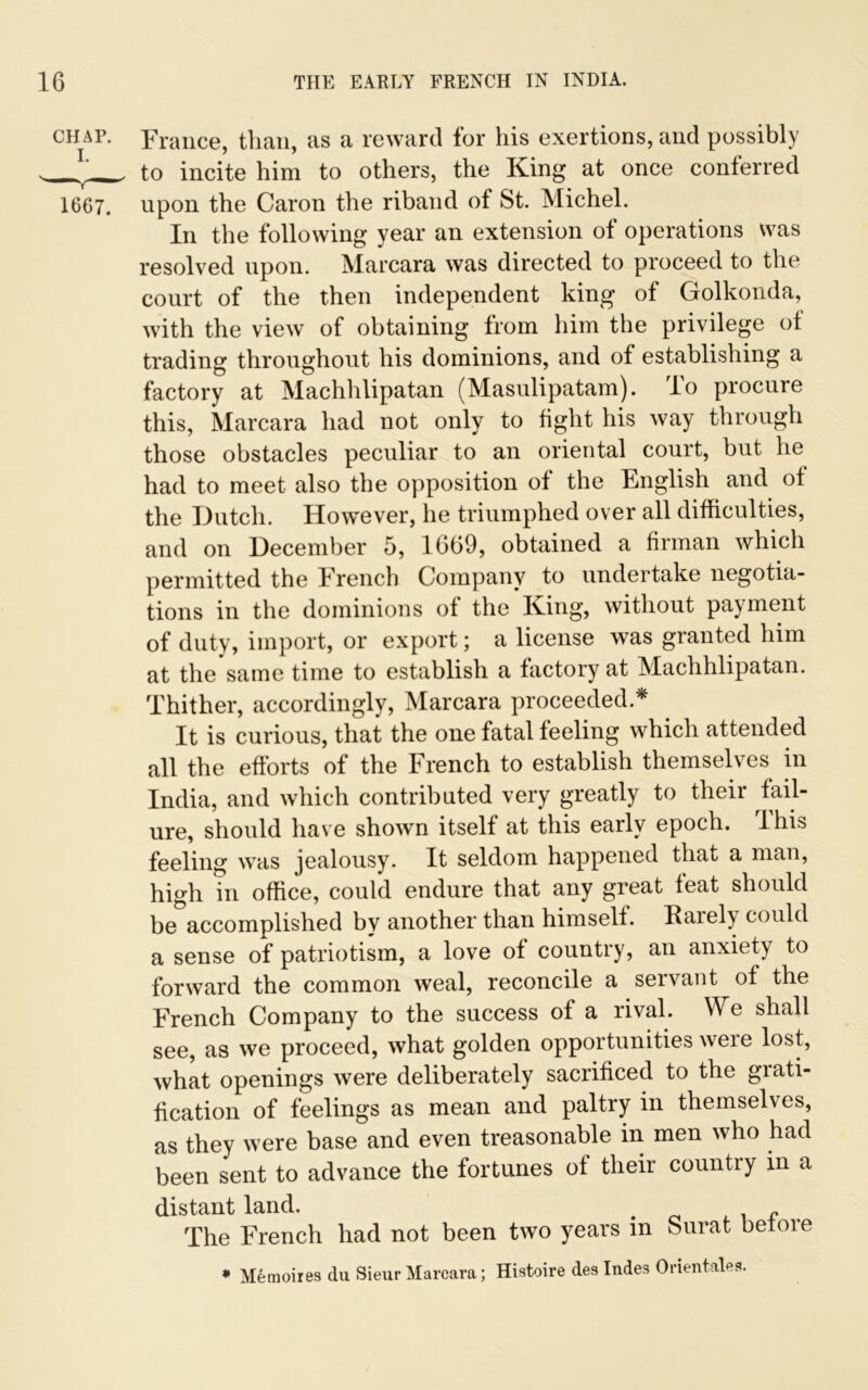 chap. France, than, as a reward for his exertions, and possibly . to incite him to others, the King at once conferred 1667. upon the Caron the riband of St. Michel. In the following year an extension of operations was resolved upon. Marcara was directed to proceed to the court of the then independent king of Golkonda, with the view of obtaining from him the privilege of trading throughout his dominions, and of establishing a factory at Machhlipatan (Masulipatam). To procure this, Marcara had not only to tight his way through those obstacles peculiar to an oriental court, but he had to meet also the opposition ot the English and ot the Dutch. However, he triumphed over all difficulties, and on December 5, 1669, obtained a firman which permitted the French Company to undertake negotia- tions in the dominions of the King, without payment of duty, import, or export; a license was granted him at the same time to establish a factory at Machhlipatan. Thither, accordingly, Marcara proceeded* It is curious, that the one fatal feeling which attended all the efforts of the French to establish themselves in India, and which contributed very greatly to their fail- ure, should have shown itself at this early epoch. I his feeling was jealousy. It seldom happened that a man, high in office, could endure that any great feat should be accomplished by another than himself. Rarely could a sense of patriotism, a love of country, an anxiety to forward the common weal, reconcile a servant of the French Company to the success of a rival. We shall see, as we proceed, what golden opportunities weie lost, what openings were deliberately sacrificed to the giati- fication of feelings as mean and paltry in themselves, as they were base and even treasonable in men who had been sent to advance the fortunes of their country in a distant land. . f The French had not been two years in Surat be me • M6moires du Sieur Marcara; Histoire des Indes Orientates.