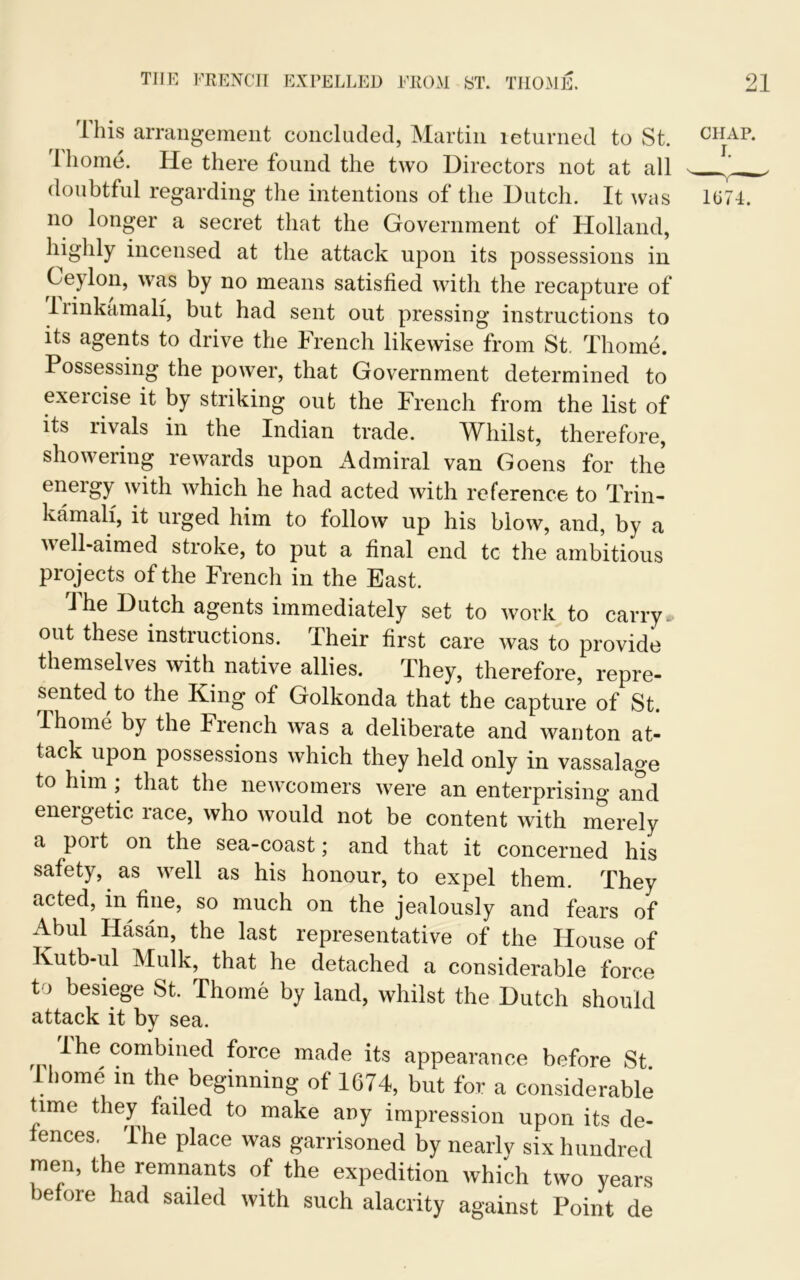 THE FRENCH EXPELLED FROM ST. THOME. Ibis arrangement concluded, Martin returned to St. rl home. He there found the two Directors not at all doubtful regarding the intentions of the Dutch. It was no longer a secret that the Government of Holland, highly incensed at the attack upon its possessions in Ceylon, was by no means satisfied with the recapture of liinkamali, but had sent out pressing instructions to its agents to drive the French likewise from St. Thome. Possessing the power, that Government determined to exercise it by striking out the French from the list of its rivals in the Indian trade. Whilst, therefore, showering rewards upon Admiral van Goens for the eneigy with which he had acted with reference to Trin- kamali, it urged him to follow up his blow, and, by a well-aimed stroke, to put a final end tc the ambitious projects of the French in the East. The Dutch agents immediately set to work to carry, out these instructions. Their first care was to provide themselves with native allies. They, therefore, repre- sented to the King of Golkonda that the capture of St. Thome by the French was a deliberate and wanton at- tack upon possessions which they held only in vassalage to him , that the newcomers were an enterprising and energetic race, who would not be content with merely a port on the sea-coast; and that it concerned his safety, as well as his honour, to expel them. They acted, in fine, so much on the jealously and fears of Abul Hasan, the last representative of the House of Kutb-ul Mulk, that he detached a considerable force t > besiege St. Thome by land, whilst the Dutch should attack it by sea. I he combined force made its appearance before St Thome in the beginning of 1674, but for a considerable time they failed to make any impression upon its de- fences. The place was garrisoned by nearly six hundred men, the remnants of the expedition which two years before had sailed with such alacrity against Point de 21 CHAP. 1U74.