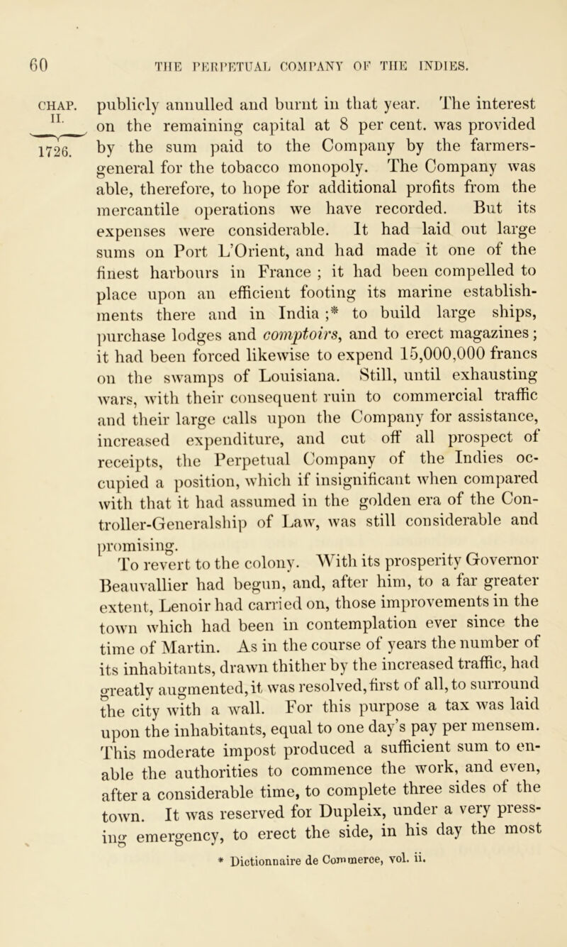 chap, publicly annulled and burnt in that year. The interest n' on the remaining capital at 8 per cent, was provided 1726. by the sum paid to the Company by the farmers- general for the tobacco monopoly. The Company was able, therefore, to hope for additional profits from the mercantile operations we have recorded. But its expenses were considerable. It had laid out large sums on Port L’Orient, and had made it one of the finest harbours in France ; it had been compelled to place upon an efficient footing its marine establish- ments there and in India ;* to build large ships, purchase lodges and coniptoirs, and to erect magazines; it had been forced likewise to expend 15,000,000 francs on the swamps of Louisiana. Still, until exhausting- wars, with their consequent ruin to commercial traffic and their large calls upon the Company for assistance, increased expenditure, and cut off all prospect of receipts, the Perpetual Company of the Indies oc- cupied a position, which if insignificant when compared with that it had assumed in the golden era of the Con- troller-Generalship of Law, was still considerable and promising. To revert to the colony. With its prosperity Governor Beauvallier had begun, and, after him, to a far greater extent, Lenoir had carried on, those improvements in the town which had been in contemplation ever since the time of Martin. As in the course of years the number of its inhabitants, drawn thither by the increased tiaffic, had greatly augmented,it was resolved,first of all, to suiround the city with a wall. For this purpose a tax was laid upon the inhabitants, equal to one da) s pay pei mensem. This moderate impost produced a sufficient sum to en- able the authorities to commence the work, and even, after a considerable time, to complete three sides of the town. It was reserved for Dupleix, under a very press- ing emergency, to erect the side, in his day the most * Dictionnaire de Commerce, vol. ii.