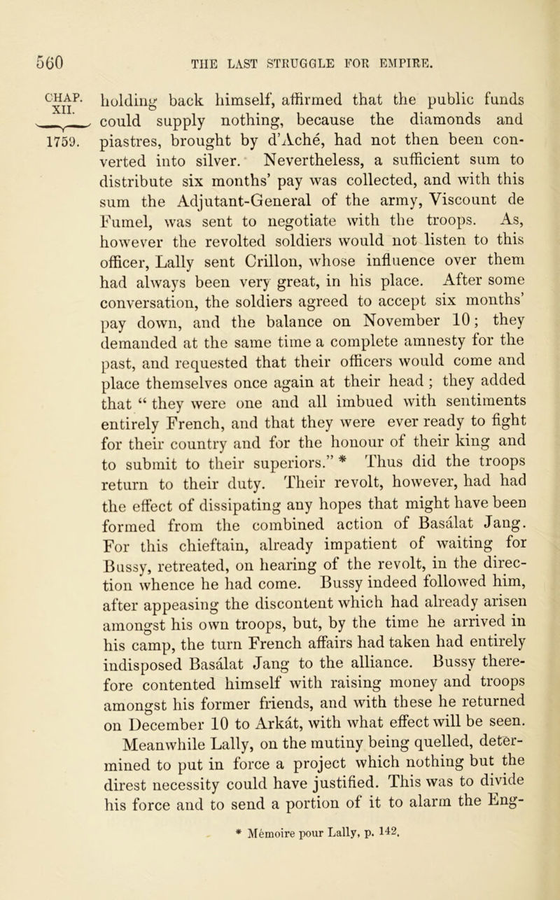 chap, holding back himself, affirmed that the public funds , could supply nothing, because the diamonds and 1759. piastres, brought by d’Ache, had not then been con- verted into silver. Nevertheless, a sufficient sum to distribute six months’ pay was collected, and with this sum the Adjutant-General of the army, Viscount de Fumel, was sent to negotiate with the troops. As, however the revolted soldiers would not listen to this officer, Lally sent Crillon, whose influence over them had always been very great, in his place. After some conversation, the soldiers agreed to accept six months pay down, and the balance on November 10; they demanded at the same time a complete amnesty for the past, and requested that their officers would come and place themselves once again at their head ; they added that “ they were one and all imbued with sentiments entirely French, and that they were ever ready to fight for their country and for the honour of their king and to submit to their superiors.” * 'thus did the troops return to their duty. Their revolt, however, had had the effect of dissipating any hopes that might have been formed from the combined action of Basalat Jang. For this chieftain, already impatient of waiting for Bussy, retreated, on hearing of the revolt, in the direc- tion whence he had come. Bussy indeed followed him, after appeasing the discontent which had already arisen amongst his own troops, but, by the time he arrived in his camp, the turn French affairs had taken had entirely indisposed Basalat Jang to the alliance. Bussy there- fore contented himself with raising money and troops amongst his former friends, and with these he returned on December 10 to Arkat, with what effect will be seen. Meanwhile Lally, on the mutiny being quelled, deter- mined to put in force a project which nothing but the direst necessity could have justified. This was to divide his force and to send a portion of it to alarm the Lng- * Memoire pour Lally, p. 142.