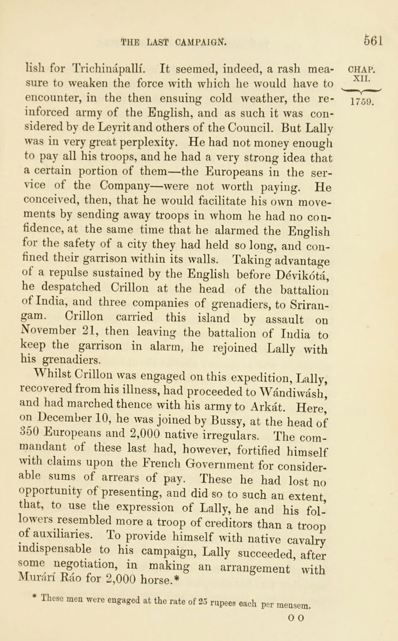 THE LAST CAMPAIGN. 56 1 lisli for Trichinapallf. It seemed, indeed, a rash mea- sure to weaken the force with which he would have to encounter, in the then ensuing cold weather, the re- inforced army of the English, and as such it was con- sidered by de Leyrit and others of the Council. But Lally was in very great perplexity. He had not money enough to pay all his troops, and he had a very strong idea that a certain portion of them—the Europeans in the ser- vice of the Company—were not worth paying. He conceived, then, that he would facilitate his own move- ments by sending away troops in whom he had no con- fidence, at the same time that he alarmed the English for the safety of a city they had held so long, and con- fined their garrison within its walls. Taking advantage °f a repulse sustained by the English before Devikota, he despatched Crillon at the head of the battalion of India, and three companies of grenadiers, to Sriran- gam. Crillon carried this island by assault on November 21, then leaving the battalion of India to keep the garrison in alarm, he rejoined Lally with his grenadiers. Whilst Crillon was engaged on this expedition, Lally, recovered from his illness, had proceeded to Wandiwash] and had marched thence with his army to Arkat. Here' on December 10, he was joined by Bussy, at the head of 350 Europeans and 2,000 native irregulars. The com- mandant of these last had, however, fortified himself with claims upon the French Government for consider- able sums of arrears of pay. These he had lost no opportunity of presenting, and did so to such an extent, that, to use the expression of Lally, he and his fol- lowers resembled more a troop of creditors than a troop ot auxiliaries. To provide himself with native cavalry indispensable to his campaign, Lally succeeded, after some negotiation, in making an arrangement with Murari Rao for 2,000 horse.* CHAP. XII. 1759. * These men were engaged at the rate of 25 rupees each per mensem O O