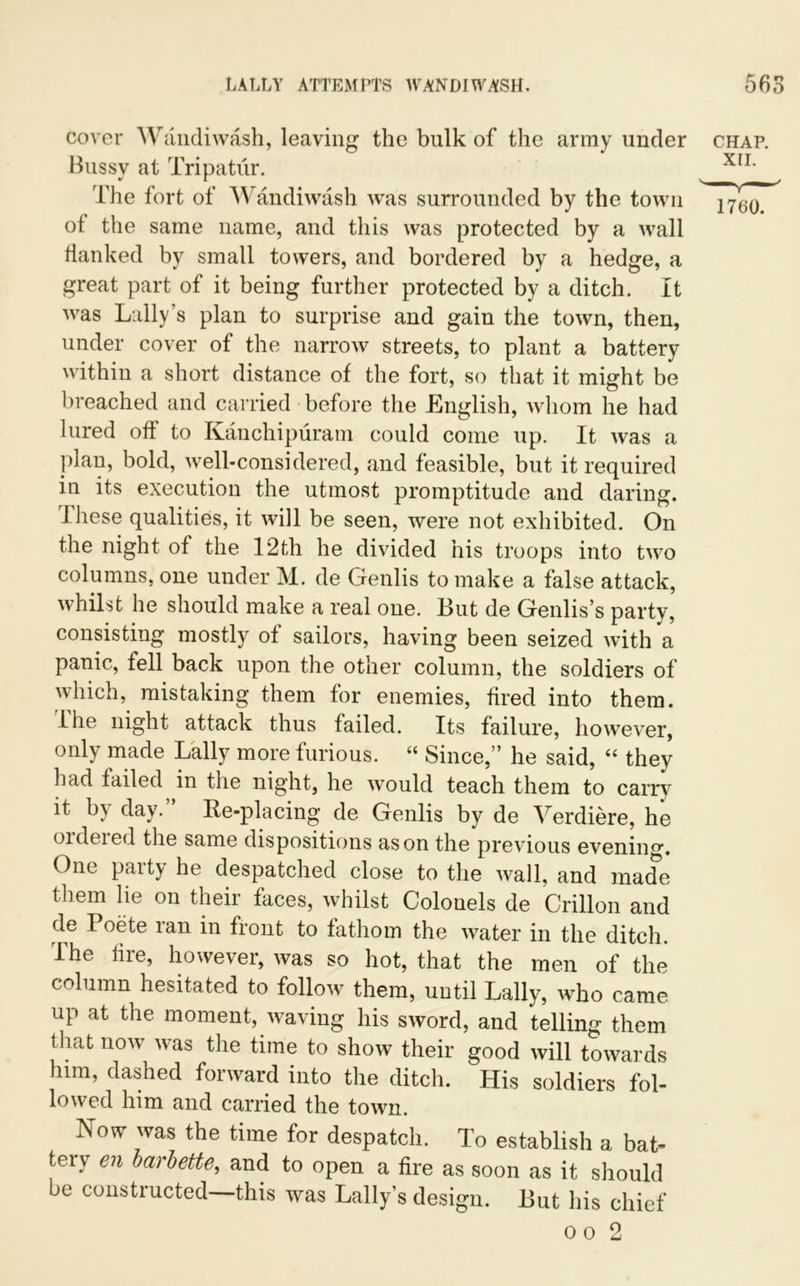 cover Wandiwash, leaving the bulk of the army under chap. Bussy at Tripatur. XIL The fort of Wandiwash was surrounded by the town of the same name, and this was protected by a wall flanked by small towers, and bordered by a hedge, a great part of it being further protected by a ditch. It was Lally’s plan to surprise and gain the town, then, under cover of the narrow streets, to plant a battery within a short distance of the fort, so that it might be breached and carried before the English, whom he had lured off to Kanchipuram could come up. It was a plan, bold, well-considered, and feasible, but it required in its execution the utmost promptitude and daring. These qualities, it will be seen, were not exhibited. On the night of the 12th he divided his troops into two columns, one under M. de Genlis to make a false attack, whilst he should make a real one. Hut de Genlis’s party, consisting mostly of sailors, having been seized with a panic, fell back upon the other column, the soldiers of which, mistaking them for enemies, fired into them. Ihe night attack thus failed. Its failure, however, only made Lally more furious. “ Since,” he said, “ they had failed in the night, he would teach them to carry it by day.” Re-placing de Genlis by de Verdiere, he oideied the same dispositions as on the previous evenin°’. One party he despatched close to the wall, and made them lie on their faces, whilst Colonels de Crillon and de I oete ran in front to fathom the water in the ditch. The lire, however, was so hot, that the men of the column hesitated to follow them, until Lally, who came up at the moment, waving his sword, and telling them that now was the time to show their good will towards him, dashed forward into the ditch. His soldiers fol- lowed him and carried the town. Now was the time for despatch. To establish a bat- tery en barbette, and to open a fire as soon as it should be constructed—this was Lally’s design. But his chief o o 2
