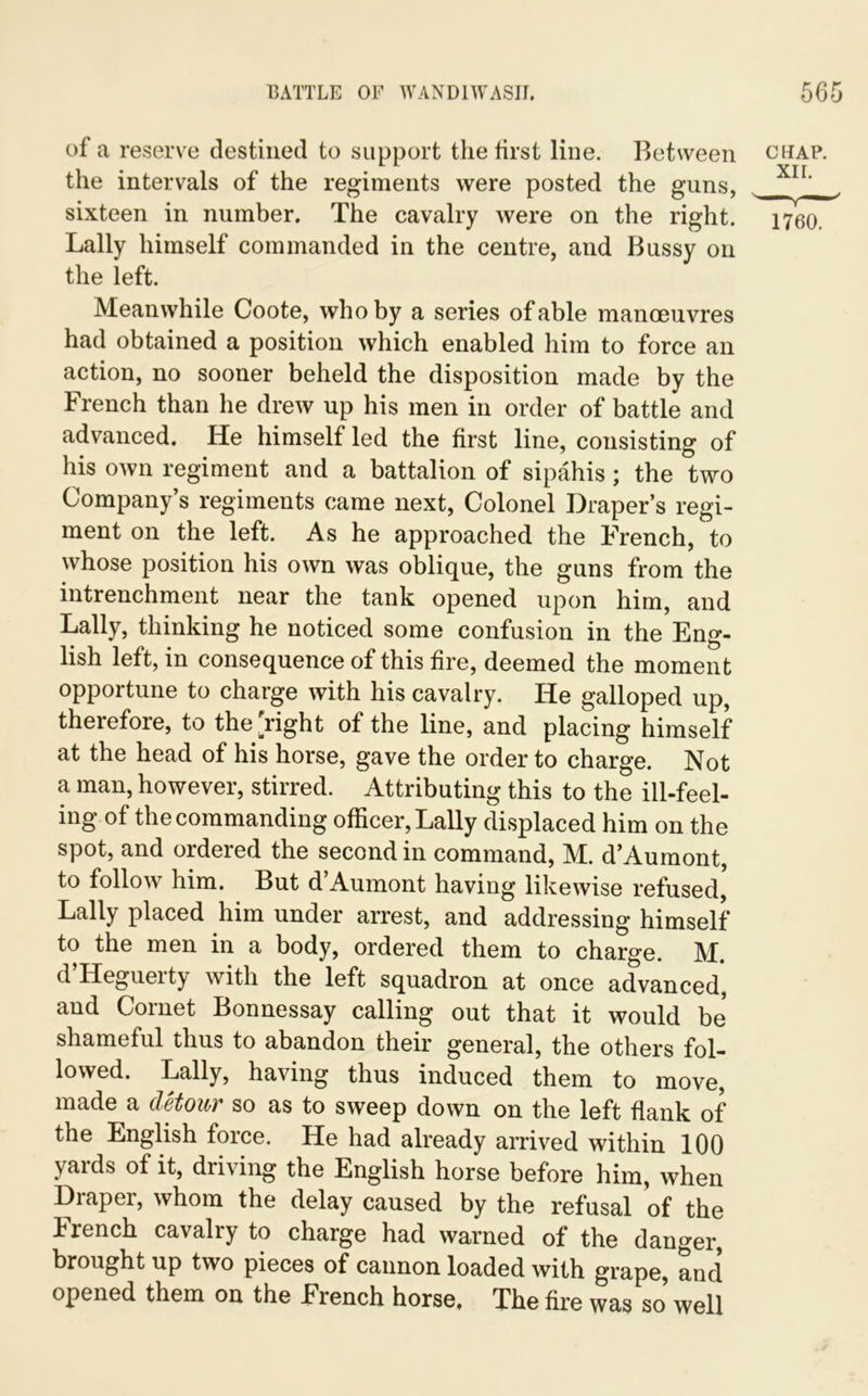 of a reserve destined to support the first line. Between chap. i* » L 1 YTT the intervals of the regiments were posted the guns, sixteen in number. The cavalry were on the right. 1760. Lally himself commanded in the centre, and Bussy on the left. Meanwhile Coote, who by a series of able manoeuvres had obtained a position which enabled him to force an action, no sooner beheld the disposition made by the French than he drew up his men in order of battle and advanced. He himself led the first line, consisting of his own regiment and a battalion of sipahis; the two Company’s regiments came next, Colonel Draper’s regi- ment on the left. As he approached the French, to whose position his own was oblique, the guns from the intrenchment near the tank opened upon him, and Lally, thinking he noticed some confusion in the Eng- lish left, in consequence of this fire, deemed the moment opportune to charge with his cavalry. He galloped up, therefore, to the Tight of the line, and placing himself at the head of his horse, gave the order to charge. Not a man, however, stirred. Attributing this to the ill-feel- ing of the commanding officer, Lally displaced him on the spot, and ordered the second in command, M. d’Aumont, to follow him. But d Aumont having likewise refused, Lally placed him under arrest, and addressing himself to the men in a body, ordered them to charge. M. d’Heguerty with the left squadron at once advanced', and Cornet Bonnessay calling out that it would be shameful thus to abandon their general, the others fol- lowed. Lally, having thus induced them to move, made a detour so as to sweep down on the left flank of the English force. He had already arrived within 100 yards of it, driving the English horse before him, when Draper, whom the delay caused by the refusal of the French cavalry to charge had warned of the danger, brought up two pieces of cannon loaded with grape, and opened them on the French horse. The fire was so well
