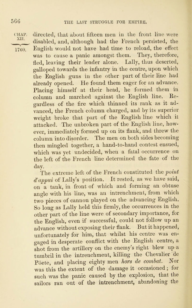 5GG ( hap. directed, that about fifteen men in the front line were XII disabled, and, although had the French persisted, the 1760. English would not have had time to reload, the effect was to cause a panic amongst them. They, therefore, fled, leaving their leader alone. Lally, thus deserted, galloped towards the infantry in the centre, upon which the English guns in the other part of their line had already opened, fie found them eager for an advance. Placing himself at their head, he formed them in column and marched against the English line. Re- gardless of the fire which thinned its rank as it ad- vanced, the French column charged, and by its superior weight broke that part of the English line which it attacked. The unbroken part of the English line, how- ever, immediately formed up on its Hank, and threw the column into disorder. The men on both sides becoming then mingled together, a hand-to-hand contest ensued, which was yet undecided, when a fatal occurrence on the left of the French line determined the fate of the day. The extreme left of the French constituted the point d'appui of Tally’s position. It rested, as we have said, on a tank, in front of which and forming an obtuse angle with his line, was an intrenchment, from which two pieces of cannon played on the advancing English. So long as Lally held this firmly, the occurrences in the other part of the line were of secondary importance, for the English, even if successful, could not follow up an advance without exposing their flank. But it happened, unfortunately for him, that whilst his centre was en- gaged in desperate conflict with the English centre, a shot from the artillery on the enemy’s right blew up a tumbril in the intrenchment, killing the Chevalier he Poete, and placing eighty men hors cle combat. Nor was this the extent of the damage it occasioned; foi such was the panic caused by the explosion, that the sailors ran out of the intrenchment, abandoning the
