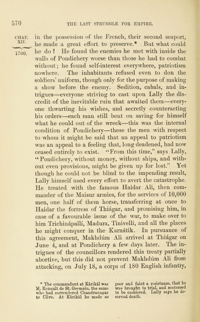 in the possession of the French, their second seaport, he made a great effort to preserve.* But what could he do ? He found the enemies he met with inside the walls of Pondichery worse than those he had to combat without; he found self-interest everywhere, patriotism nowhere. The inhabitants refused even to don the soldiers’ uniform, though only for the purpose of making a show before the enemy. Sedition, cabals, and in- trigues—everyone striving to cast upon Lally the dis- credit of the inevitable ruin that awaited them—every- one thwarting his wishes, and secretly counteracting his orders—each man still bent on saving for himselt what he could out of the wreck—this was the internal condition of Pondichery—these the men with respect to whom it might be said that an appeal to patriotism was an appeal to a feeling that, long deadened, had now ceased entirely to exist. “From this time,” says Lally, “Pondichery, without money, without ships, and with- out even provisions, might be given up for lost.” Yet though he could not be blind to the impending result, Lally himself used every effort to avert the catastrophe. He treated with the famous Haidar Ali, then com- mander of the Maisur armies, for the services of 10,000 men, one half of them horse, transferring at once to Haidar the fortress of Thiagar, and promising him, in case of a favourable issue of the war, to make over to him Trichinapalli, Madura, Tinivelli, and all the places he might conquer in the Karnatik. In pursuance of this agreement, Makhdum Ali arrived at Thiagar on June 4, and at Pondichery a few days later. The in- trigues of the councillors rendered this treaty partially abortive, but this did not prevent Makhdum Ali from attacking, on July 18, a corps of 180 English infantry, * The commandant at K&rikctl was poor and faint a resistance, that he M. Renault de St. Germain, the same was brought to trial, and sentenced who had surrendered Chandranagar to be cashiered. Lally says he de* to Clive. At K&rikal he made so served death.