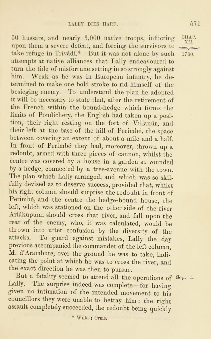 50 hussars, and nearly 3,000 native troops, indicting1 upon them a severe defeat, and forcing the survivors to _L_ take refuge in Trivadh* But it was not alone by sucli 1760. attempts at native alliances that Lally endeavoured to turn the tide of misfortune setting in so strongly against him. Weak as he was in European infantry, he de- termined to make one bold stroke to rid himself of the besieging enemy. To understand the plan he adopted it will be necessary to state that, after the retirement of the French within the bound-hedge which forms the limits of Pondichery, the English had taken up a posi- tion, their right resting on the fort of Villanur, and their left at the base of the hill of Perimbe, the space between covering an extent of about a mile and a half. In front of Perimbe they had, moreover, thrown up a redoubt, armed with three pieces of cannon, whilst the centre was covered by a house in a garden surrounded by a hedge, connected by a tree-avenue with the town. The plan which Lally arranged, and which was so skil- fully devised as to deserve success, provided that, whilst his right column should surprise the redoubt in front of Perimbe, and the centre the hedge-bound house, the left, which was stationed on the other side of the river Ariakupum, should cross that river, and fall upon the rear ot the enemy, who, it was calculated, would be thrown into utter confusion by the diversity of the attacks. To guard against mistakes, Lally the day previous accompanied the commander of the left column, M. d’Arambure, over the ground he was to take, indi- cating the point at which he was to cross the river, and the exact direction he was then to pursue. But a fatality seemed to attend all the operations of Sep. 4- Lally. The surprise indeed was complete—for having given no intimation of the intended movement to his councillors they were unable to betray him : the right assault completely succeeded, the redoubt being quickly * Wilks; Orme,