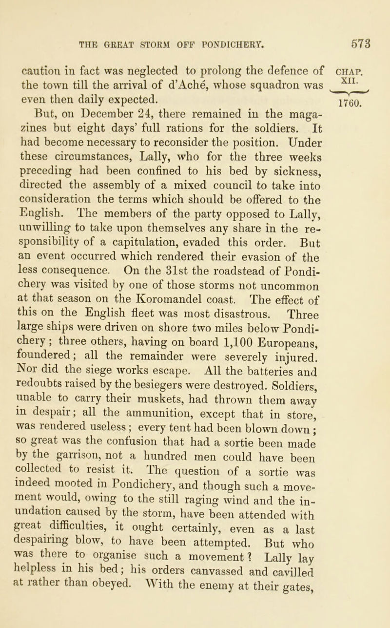 caution in fact was neglected to prolong the defence of the town till the arrival of d’Ache, whose squadron was even then daily expected. But, on December 24, there remained in the maga- zines but eight days’ full rations for the soldiers. It had become necessary to reconsider the position. Under these circumstances, Lally, who for the three weeks preceding had been confined to his bed by sickness, directed the assembly of a mixed council to take into consideration the terms which should be offered to the English. The members of the party opposed to Lally, unwilling to take upon themselves any share in the re- sponsibility of a capitulation, evaded this order. But an event occurred which rendered their evasion of the less consequence. On the 31st the roadstead of Pondi- chery was visited by one of those storms not uncommon at that season on the Koromandel coast. The effect of this on the English fleet was most disastrous. Three large ships were driven on shore two miles below Pondi- chery; three others, having on board 1,100 Europeans, foundered; all the remainder were severely injured. Nor did the siege works escape. All the batteries and redoubts raised by the besiegers were destroyed. Soldiers, unable to carry their muskets, had thrown them away in despair; all the ammunition, except that in store, was rendered useless ; every tent had been blown down ; so great was the confusion that had a sortie been made by the garrison, not a hundred men could have been collected to resist it. The question of a sortie was indeed mooted in Pondichery, and though such a move- ment would, owing to the still raging wind and the in- undation caused by the storm, have been attended with great difficulties, it ought certainly, even as a last despairing blow, to have been attempted. But who was there to organise such a movement 1 Lally lay helpless in his bed; his orders canvassed and cavilled at rather than obeyed. W ith the enemy at their gates, CHAP. XII. 1760.