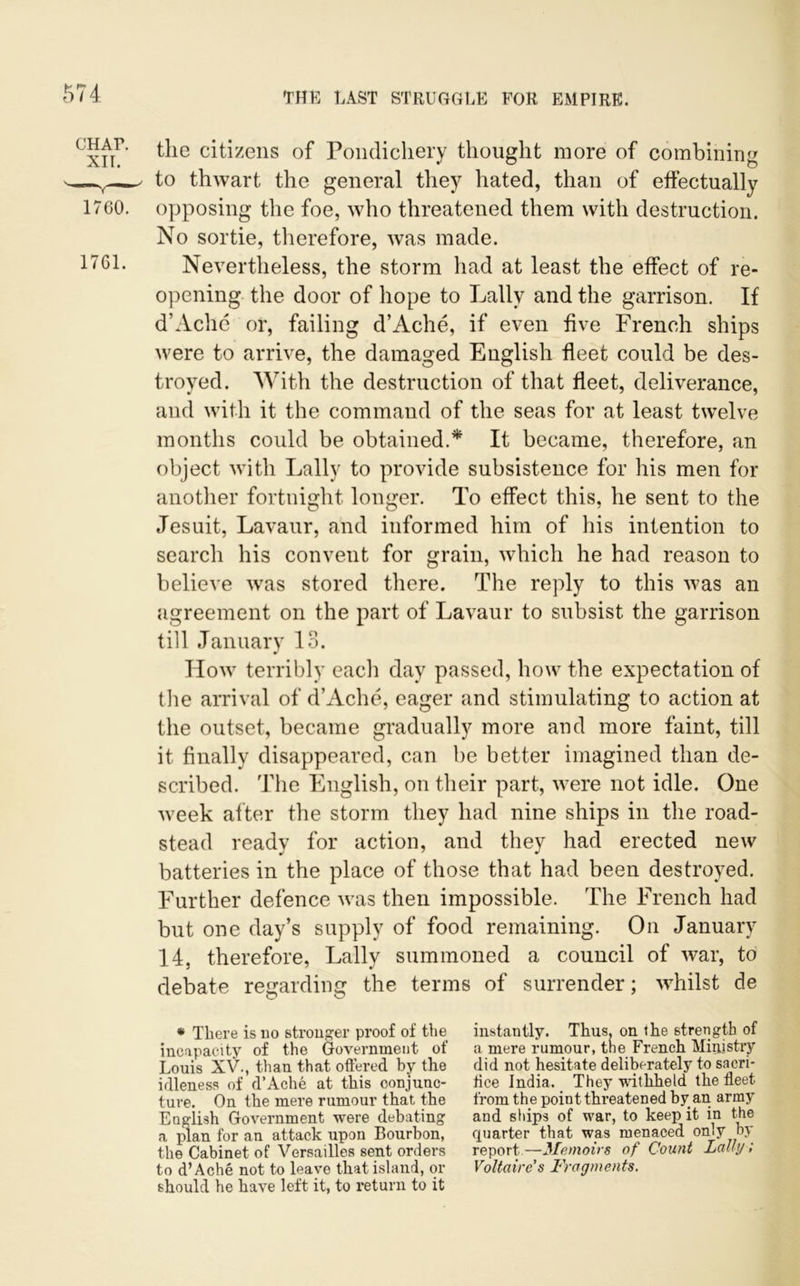 the citizens of Pondichery thought more of combining to thwart the general they hated, than of effectually opposing the foe, who threatened them with destruction. No sortie, therefore, was made. Nevertheless, the storm had at least the effect of re- opening the door of hope to Lallv and the garrison. If d’Ache or, failing d’Ache, if even five French ships were to arrive, the damaged English fleet could be des- troyed. With the destruction of that fleet, deliverance, and with it the command of the seas for at least twelve months could be obtained.* It became, therefore, an object with Lallv to provide subsistence for his men for another fortnight longer. To effect this, he sent to the Jesuit, Lavaur, and informed him of his intention to search his convent for grain, which he had reason to believe was stored there. The reply to this was an agreement on the part of Lavaur to subsist the garrison till January 13. How terribly each day passed, how the expectation of the arrival of d’Ache, eager and stimulating to action at the outset, became gradually more and more faint, till it finally disappeared, can be better imagined than de- scribed. The English, on their part, were not idle. One week af ter the storm they had nine ships in the road- stead ready for action, and they had erected new batteries in the place of those that had been destroyed. Further defence was then impossible. The French had but one day’s supply of food remaining. On January 14, therefore, Lally summoned a council of war, to debate regarding the terms of surrender; whilst de * There is no stronger proof of the instantly. Thus, on the strength of incapacity of the Government of a mere rumour, the French Ministry Louis XV., than that offered by the did not hesitate deliberately to sacri- idleness of d’Ache at this conjunc- tice India. _ They withheld the fleet ture. On the mere rumour that the from the point thi’eatened by an army English Government were debating and ships of war, to keep it in the a plan for an attack upon Bourbon, quarter that was menaced on.y by the Cabinet of Versailles sent orders report—Memoirs of Count Lady; to d’Ache not to leave that island, or Voltaire's Fragments. should he have left it, to return to it