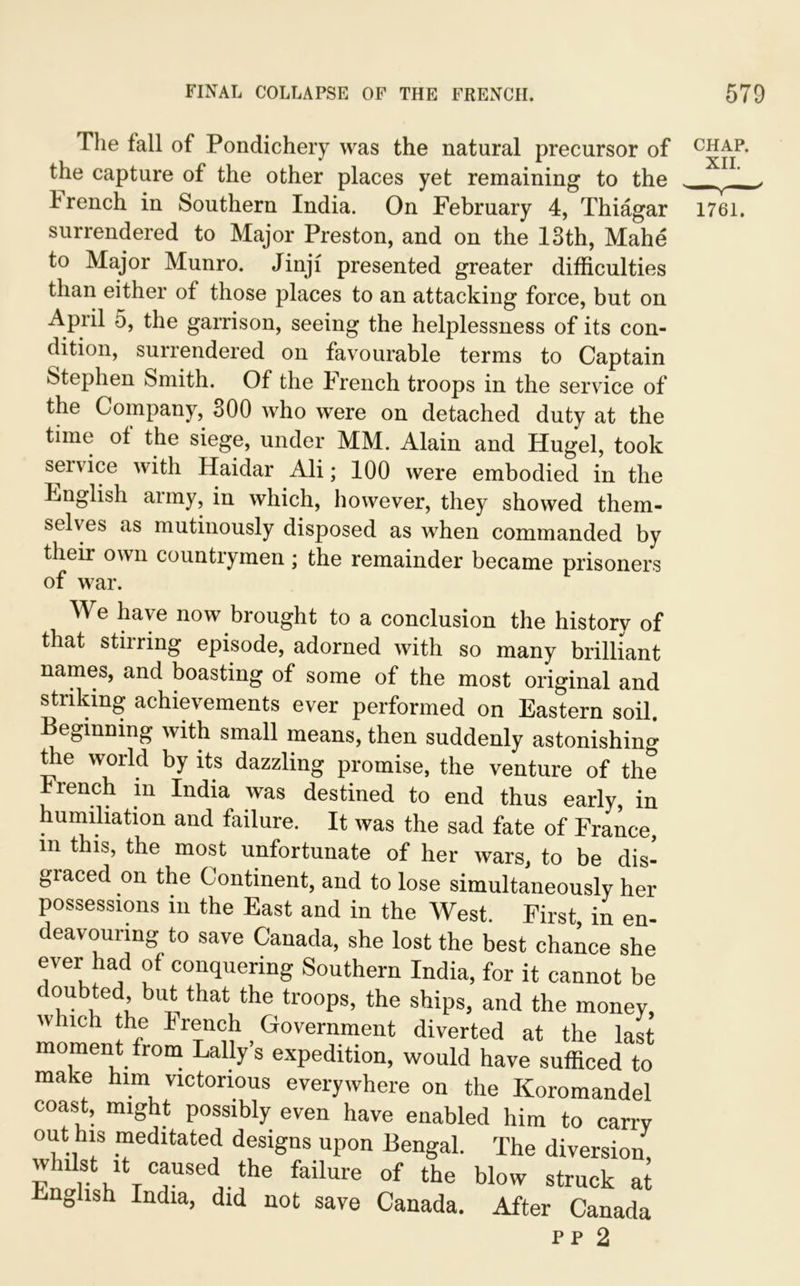 The fall of Pondichery was the natural precursor of the capture of the other places yet remaining to the trench in Southern India. On February 4, Thiagar surrendered to Major Preston, and on the 13th, Mahe to Major Munro. Jinjf presented greater difficulties than either of those places to an attacking force, but on April 5, the garrison, seeing the helplessness of its con- dition, surrendered on favourable terms to Captain Stephen Smith. Of the trench troops in the service of the Company, 300 who were on detached duty at the time of the siege, under MM. Alain and Hugel, took service with Haidar Ali; 100 were embodied in the English aimy, in which, however, they showed them- selves as mutinously disposed as when commanded by their own countrymen ; the remainder became prisoners of war. We have now brought to a conclusion the history of that stirring episode, adorned with so many brilliant names, and boasting of some of the most original and striking achievements ever performed on Eastern soil. Beginning with small means, then suddenly astonishing the world by its dazzling promise, the venture of the Irench m India was destined to end thus early, in humiliation and failure. It was the sad fate of France, m this, the most unfortunate of her wars, to be dis- graced on the Continent, and to lose simultaneously her possessions in the East and in the West. First, in en- deavouring to save Canada, she lost the best chance she ever had of conquering Southern India, for it cannot be doubted but that the troops, the ships, and the money, which the French Government diverted at the last moment from Lally s expedition, would have sufficed to make him victorious everywhere on the Koromandel coast, might possibly even have enabled him to carry out his meditated designs upon Bengal. The diversion whilst it caused the failure of the blow struck at nglish India, did not save Canada. After Canada pp 2 CHAP. XII. 1761.