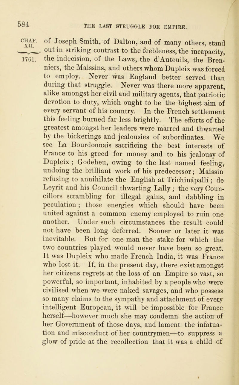 chap, of Joseph Smith, of Dalton, and of many others, stand —out in striking contrast to the feebleness, the incapacity, 1761. the indecision, of the Laws, the d’Auteuils, the Bren- niers, the Maissins, and others whom Dupleix was forced to employ. Never was England better served than during that struggle. Never was there more apparent, alike amongst her civil and military agents, that patriotic devotion to duty, which ought to be the highest aim of every servant of his country. In the French settlement this feeling burned far less brightly. The efforts of the greatest amongst her leaders were marred and thwarted by the bickerings and jealousies of subordinates. We see La Bourdonnais sacrificing the best interests of France to his greed for money and to his jealousy of Dupleix ; Glodeheu, owing to the last named feeling, undoing the brilliant work of his predecessor; Maissin refusing to annihilate the English at Trichinapalli; de Leyrit and his Council thwarting Lally ; the very Coun- cillors scrambling for illegal gains, and dabbling in peculation ; those energies which should have been united against a common enemy employed to ruin one another. Under such circumstances the result could not have been long deferred. Sooner or later it was inevitable. But for one man the stake for which the two countries played would never have been so great. It was Dupleix who made French India, it was France who lost it. If, in the present day, there exist amongst her citizens regrets at the loss of an Empire so vast, so powerful, so important, inhabited by a people who were civilised when we were naked savages, and who possess so many claims to the sympathy and attachment of every intelligent European, it will be impossible for France herself—howTever much she may condemn the action of her Government of those days, and lament the infatua- tion and misconduct of her countrymen—to suppress a glow of pride at the recollection that it was a child of \