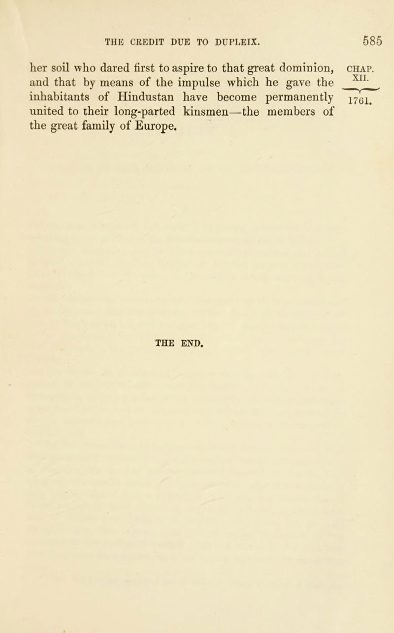 her soil who dared first to aspire to that great dominion, chap. and that by means of the impulse which he gave the XIL inhabitants of Hindustan have become permanently i761> united to their long-parted kinsmen—the members of the great family of Europe. THE END.