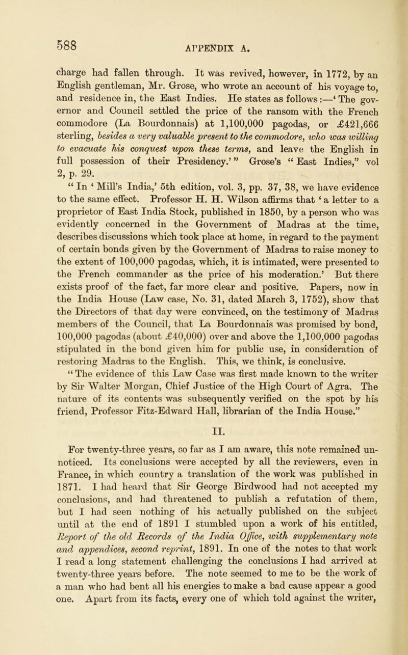 charge had fallen through. It was revived, however, in 1772, by an English gentleman, Mr. Grose, who wrote an account of his voyage to, and residence in, the East Indies. He states as follows:—‘ The gov- ernor and Council settled the price of the ransom with the French commodore (La Bourdonnais) at 1,100,000 pagodas, or £421,666 sterling, besides a very valuable present to the commodore, who was willing to evacuate his conquest upon these terms, and leave the English in full possession of their Presidency.’ ” Grose’s “ East Indies,” vol 2, p. 29. “ In ‘ Mill’s India,’ 5th edition, vol. 3, pp. 37, 38, we have evidence to the same effect. Professor H. H. Wilson affirms that ‘ a letter to a proprietor of East India Stock, published in 1850, by a person who was evidently concerned in the Government of Madras at the time, describes discussions which took place at home, in regard to the payment of certain bonds given by the Government of Madras to raise money to the extent of 100,000 pagodas, which, it is intimated, were presented to the French commander as the price of his moderation.’ But there exists proof of the fact, far more clear and positive. Papers, now in the India House (Law case, No. 31, dated March 3, 1752), show that the Directors of that day were convinced, on the testimony of Madras members of the Council, that La Bourdonnais was promised by bond, 100,000 pagodas (about £40,000) over and above the 1,100,000 pagodas stipulated in the bond given him for public use, in consideration of restoring Madras to the English. This, we think, is conclusive. “ The evidence of this Law Case was first made known to the writer by Sir Walter Morgan, Chief Justice of the High Court of Agra. The nature of its contents was subsequently verified on the spot by his friend, Professor Fitz-Edward Hall, librarian of the India House.” II. For twenty-three years, so far as I am aware, this note remained un- noticed. Its conclusions were accepted by all the reviewers, even in France, in which country a translation of the work was published in 1871. I had heard that Sir George Birdwood had not accepted my conclusions, and had threatened to publish a refutation of them, but I had seen nothing of his actually published on the subject until at the end of 1891 I stumbled upon a work of his entitled, Report of the old Records of the India Office, with supplementary note and appendices, seconds reprint, 1891. In one of the notes to that work I read a long statement challenging the conclusions I had arrived at twenty-three years before. The note seemed to me to be the work of a man who had bent all his energies to make a bad cause appear a good one. Apart from its facts, every one of which told against the writer,