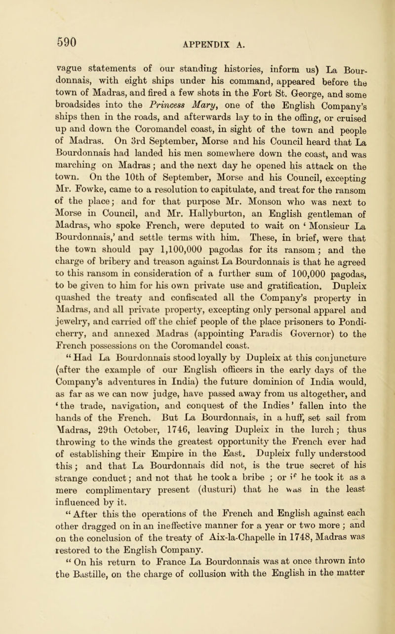 vague statements of our standing histories, inform us) La Bour- donnais, with eight ships under his command, appeared before the town of Madras, and fired a few shots in the Fort St. George, and some broadsides into the Princess Mary, one of the English Company’s ships then in the roads, and afterwards lay to in the offing, or cruised up and down the Coromandel coast, in sight of the town and people of Madras. On 3rd September, Morse and his Council heard that La Bourdonnais had landed his men somewhere down the coast, and was marching on Madras; and the next day he opened his attack on the town. On the 10th of September, Morse and his Council, excepting Mr. Fowke, came to a resolution to capitulate, and treat for the ransom of the place; and for that purpose Mr. Monson who was next to Morse in Council, and Mr. Hally burton, an English gentleman of Madras, who spoke French, were deputed to wait on ‘ Monsieur La Bourdonnais,’ and settle terms with him. These, in brief, were that the town should pay 1,100,000 pagodas for its ransom; and the charge of bribery and treason against La Bourdonnais is that he agreed to this ransom in consideration of a further sum of 100,000 pagodas, to be given to him for his own private use and gratification. Dupleix quashed the treaty and confiscated all the Company’s property in Madras, and all private property, excepting only personal apparel and jewelry, and carried oft’the chief people of the place prisoners to Pondi- cherry, and annexed Madras (appointing Paradis Governor) to the French possessions on the Coromandel coast. “Had La Bourdonnais stood loyally by Dupleix at this conjuncture (after the example of our English officers in the early days of the Company’s adventures in India) the future dominion of India would, as far as we can now judge, have passed away from us altogether, and ‘ the trade, navigation, and conquest of the Indies ’ fallen into the hands of the French. But La Bourdonnais, in a huff, set sail from Madras, 29th October, 1746, leaving Dupleix in the lurch; thus throwing to the winds the greatest opportunity the French ever had of establishing their Empire in the East. Dupleix fully understood this; and that La Bourdonnais did not, is the true secret of his strange conduct; and not that he took a bribe ; or he took it as a mere complimentary present (dusturi) that he was in the least influenced by it. “ After this the operations of the French and English against each other dragged on in an ineffective manner for a year or two more ; and on the conclusion of the treaty of Aix-la-Chapelle in 1748, Madras was restored to the English Company. “ On his return to France La Bourdonnais was at once thrown into the Bastille, on the charge of collusion with the English in the matter