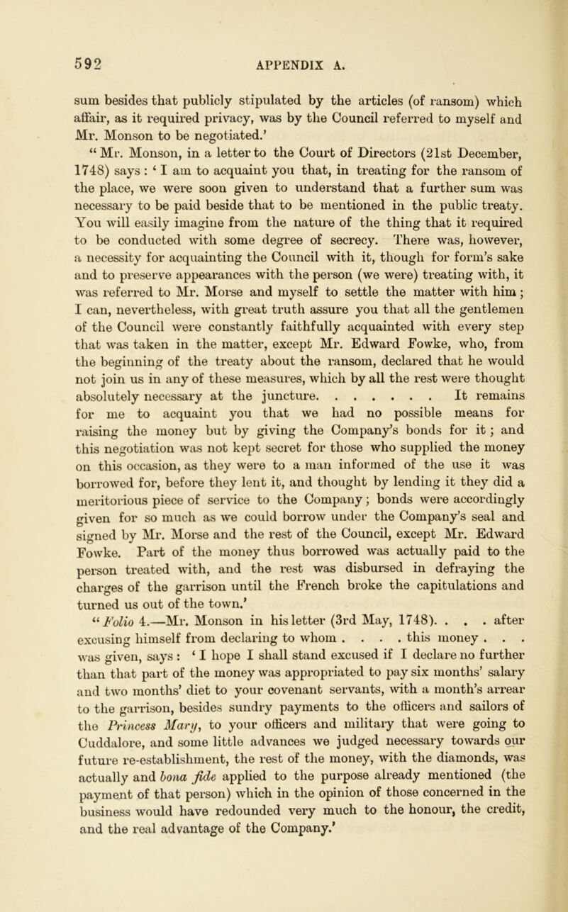 sum besides that publicly stipulated by the articles (of ransom) which affair, as it required privacy, was by the Council referred to myself and Mr. Monson to be negotiated.’ “Mr. Monson, in a letter to the Court of Directors (21st December, 1748) says : ‘ I am to acquaint you that, in treating for the ransom of the place, we were soon given to understand that a further sum was necessary to be paid beside that to be mentioned in the public treaty. You will easily imagine from the nature of the thing that it required to be conducted with some degree of secrecy. There was, however, a necessity for acquainting the Council with it, though for form’s sake and to preserve appearances with the person (we were) treating with, it was referred to Mr. Morse and myself to settle the matter with him; I can, nevertheless, with great truth assure you that all the gentlemen of the Council were constantly faithfully acquainted with every step that was taken in the matter, except Mr. Edward Fowke, who, from the beginning of the treaty about the ransom, declared that he would not join us in any of these measures, which by all the rest were thought absolutely necessary at the juncture It remains for me to acquaint you that we had no possible means for raising the money but by giving the Company’s bonds for it; and this negotiation was not kept secret for those who supplied the money on this occasion, as they were to a man informed of the use it was borrowed for, before they lent it, and thought by lending it they did a meritorious piece of service to the Company; bonds were accordingly given for so much as we could borrow under the Company’s seal and signed by Mr. Morse and the rest of the Council, except Mr. Edward Fowke. Part of the money thus borrowed was actually paid to the person treated with, and the rest was disbursed in defraying the charges of the garrison until the French broke the capitulations and turned us out of the town.’ “ Folio 4.—Mr. Monson in his letter (3rd May, 1748). . . . after excusing himself from declaring to whom .... this money . . . was given, says : ‘ I hope I shall stand excused if I declare no further than that part of the money was appropriated to pay six months’ salary and two months’ diet to your covenant servants, with a month’s arrear to the garrison, besides sundry payments to the officers and sailors of the Princess Alary, to your officers and military that were going to Cuddalore, and some little advances we judged necessary towards our future re-establishment, the rest of the money, with the diamonds, was actually and bona fide applied to the purpose already mentioned (the payment of that person) which in the opinion of those concerned in the business would have redounded very much to the honour, the credit, and the real advantage of the Company.’