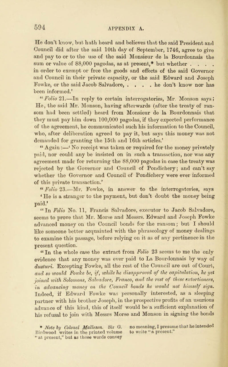 lie don’t know, bub hath heard and believes that the said President and Council did after the said 10th day of September, 1746, agree to give and pay to or to the use of the said Monsieur de la Bourdonnais the sum or value of 88,000 pagodas, as at present,* but whether .... in order to exempt or free the goods and effects of the said Governor and Council in their private capacity, or the said Edward and Joseph Fowke, or the said Jacob Salvadore, .... he don’t know nor has been informed.’ “Folio 21.—In reply to certain interrogatories, Mr. Monson says; He, the said Mr. Monson, having afterwards (after the treaty of ran- som had been settled) heard from Monsieur de la Bourdonnais that they must pay him down 100,000 pagodas, if they expected performance of the agreement, he communicated such his information to the Council, who, after deliberation agreed to pay it, but says this money was not demanded for granting the 15th and 16th articles.’ “ Again :—‘ No receipt was taken or required for the money privately paid, nor could any be insisted on in such a transaction, nor was any agreement made for returning the 88,000 pagodas in case the treaty was rejected by the Governor and Council of Pondichery; and can’t say whether the Governor and Council of Pondichery were ever informed of this private transaction.’ “ Folio 23.—Mr. Fowke, in answer to the interrogatories, says ‘ lie is a stranger to the payment, but don’t doubt the money being paid.* “In Folio No. 11, Francis Salvadore, executor to Jacob Salvadore, seems to prove that Mr. Morse and Messrs. Edward and Joseph Fowke advanced money on the Council bonds for the ransom; but I should like someone better acquainted with the phraseology of money dealings to examine this passage, before relying on it as of any pertinence in the present question. “ In the whole case the extract from Folio 23 seems to me the only evidence that any money was ever paid to La Bourdonnais by way of dusturi. Excepting Fowke, all the rest of the Council are out of Court, and so would Fowke be, if, while he disapproved of the capitulation, he yet joined with Solomons, Salvadore, Franco, and the rest of these extortioners, in advancing money on the Council bonds he woidd not himself sign. Indeed, if Edward Fowke was personally interested, as a sleeping partner with his brother Joseph, in the prospective profits of an usurious advance of this kind, this of itself would be a sufficient explanation of his refusal to join with Messrs Morse and Monson in signing the bonds * Note by Colonel Malleson. Sir G. no meaning, I presume that he intended Birdwood writes in the printed volume to write “a present.” “ at present,” but as those words convey