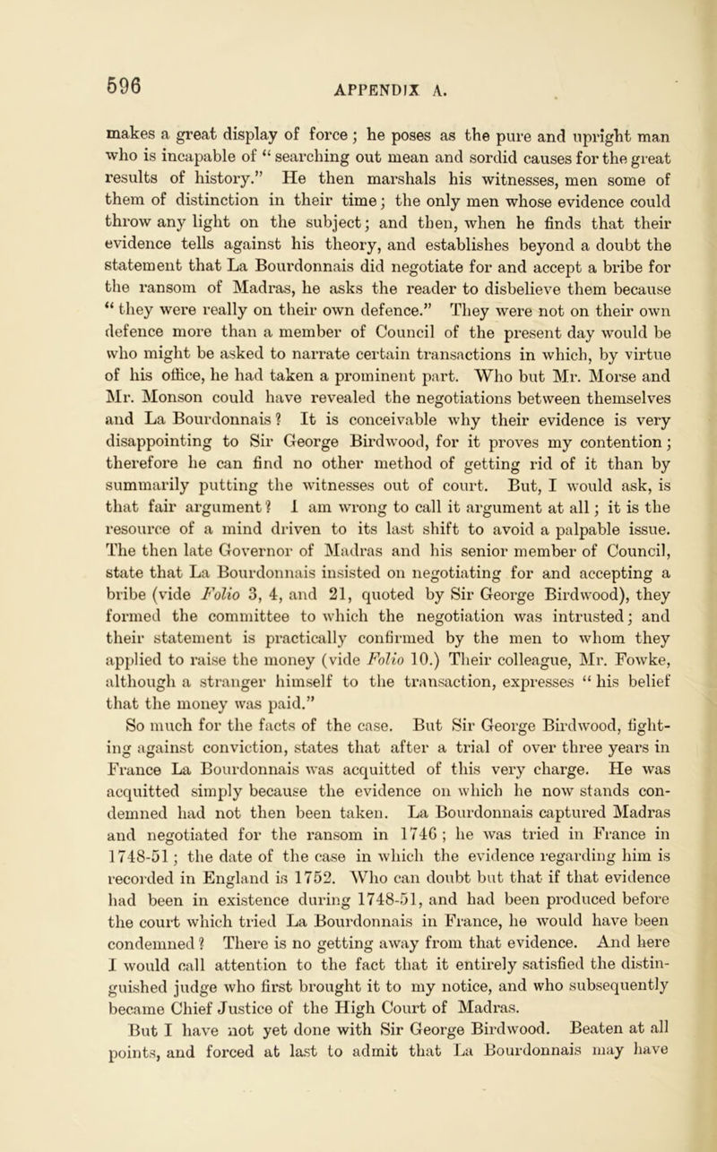 makes a great display of force; he poses as the pure and upright man who is incapable of “ searching out mean and sordid causes for the great results of history.” He then marshals his witnesses, men some of them of distinction in their time; the only men whose evidence could throw any light on the subject; and then, when he finds that their evidence tells against his theory, and establishes beyond a doubt the statement that La Bourdonnais did negotiate for and accept a bribe for the ransom of Madras, he asks the reader to disbelieve them because “ they were really on their own defence.” They were not on their own defence more than a member of Council of the present day would be who might be asked to narrate certain transactions in which, by virtue of his office, he had taken a prominent part. Who but Mr. Morse and Mr. Monson could have revealed the negotiations between themselves and La Bourdonnais ? It is conceivable why their evidence is very disappointing to Sir George Bird wood, for it proves my contention; therefore he can find no other method of getting rid of it than by summarily putting the witnesses out of court. But, I would ask, is that fair argument ? I am wrong to call it argument at all; it is the resource of a mind driven to its last shift to avoid a palpable issue. The then late Governor of Madras and his senior member of Council, state that La Bourdonnais insisted on negotiating for and accepting a bribe (vide Folio 3, 4, and 21, quoted by Sir George Birdwood), they formed the committee to which the negotiation was intrusted; and their statement is practically confirmed by the men to whom they applied to raise the money (vide Folio 10.) Their colleague, Mr. Fowke, although a stranger himself to the transaction, expresses “ his belief that the money was paid.” So much for the facts of the case. But Sir George Birdwood, fight- ing against conviction, states that after a trial of over three years in France La Bourdonnais was acquitted of this very charge. He was acquitted simply because the evidence on which he now stands con- demned had not then been taken. La Bourdonnais captured Madras and negotiated for the ransom in 174G; he was tried in France in 1748-51; the date of the case in which the evidence regarding him is recorded in England is 1752. Who can doubt but that if that evidence had been in existence during 1748-51, and had been produced before the court which tried La Bourdonnais in France, he would have been condemned ? There is no getting away from that evidence. And here I would call attention to the fact that it entirely satisfied the distin- guished judge who first brought it to my notice, and who subsequently became Chief Justice of the High Court of Madras. But I have not yet done with Sir George Birdwood. Beaten at all points, and forced at last to admit that La Bourdonnais may have