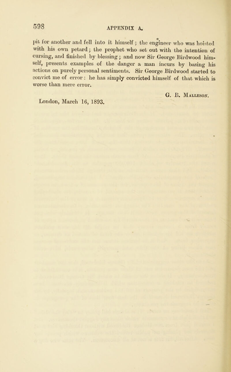 pit tor another and fell into it himself ; the engineer who was hoisted with his own petard; the prophet who set out with the intention of cursing, and finished by blessing; and now Sir George Birdwood him- self, presents examples of the danger a man incurs by basing his actions on purely personal sentiments. Sir George Birdwood started to convict me of error: he has simply convicted himself of that which is worse than mere error. London, March 16, 1893. G. B. Malleson,