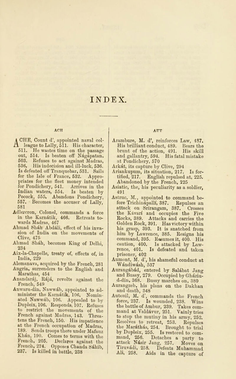 INDEX. ACH ACHE, Count d’, appointed naval col- league to Lally, 511. His character, 511. He wastes time on the passage out, 514. Is beaten off Ndgapatan, 503. Refuses to act against Madras, 536. His indecision and ill-luck, 536. Is defeated off Tranquebar, 531. Sails for the Isle of France, 532. Appro- priates for the fleet money intended for Pondichery, 541. Arrives in the Indian waters, 554. Is beaten by Pocock, 555. Abandons Pondichery, 557. Becomes the accuser of Lallv, 581 Adlereron, Colonel, commands a force in the Karnatik, 466. Retreats to- wards Madras, 467 Ahmad Shah Abdali, effect of his inva- sion of India on the movements of Clive, 475 Ahmad Shah, becomes King of Delhi, 234 Aix-la-Chapelle, treaty of, effects of, in India, 229 Alemanava, acquired by the French, 281 Angria, surrenders to the English and Marathas, 454 Anandardj, Rdja, revolts against the French, 549 Anwaru-din, Nawwab, appointed to ad- minister the Karnatik, 106. Nomin- ated Nawwab, 106. Appealed to by Dupleix, 106. Responds, 107. Refuses to restrict the movements of the French against Madras, 143. Threa- tens the French, 150. His impatience at the French occupation of Madras, 189. Sends troops there under Mafauz Khan, 190. Comes to terms with the French, 205. Declares against the French, 224. Opposes Chanda Sdhib, 237. Is killed in battle, 238 attt Arambure, M. d’, reinforces Law, 487. His brilliant conduct, 489. Bears the brunt of the action, 491. His skill and gallantry, 594. His fatal mistake at Pondichery, 570 Arkat, its capture by Clive, 294 Ariankupum, its situation, 217. Is for- tified, 217. English repulsed at, 225. Abandoned by the French, 225 Asiatic, the, his peculiarity as a soldier, 491 Astruc, M., appointed to command be- fore Trichinapallf, 387. Repulses an attack on Srirangam, 387. Crosses the Kavarf and occupies the Five Rocks, 389. Attacks and carries the Golden Rock, 391. Has victory within his grasp, 393. It is snatched from him by Lawrence, 385. Resigns his command, 395. R&sumes it, 400. His caution, 400. Is attacked by Law- rence, 401. Is defeated and taken prisoner, 402 Aumont, M. d’, his shameful conduct at Wandiwash, 537 Aurangabad, entered by Salabat Jang and Bussy, 279. Occupied by Ghaziu- d-din, 368. Bussy marches on, 380 Aurangzeb, his plans on the Dakhan and death, 348 Auteuil, M. d’, commands the French force, 237. Is wounded, 238. Wins the battle of Ambur, 239. Takes com- mand at Valdavur, 251. Vainly tries to stop the mutiny in his army, 252. Resolves to retreat, 253. Repulses the Mardthds, 254. Brought to trial by Dupleix, 255. Is restored to com- mand, 256. Detaches a party to attack Ndsir Jang, 257. Moves on Tiruvadi, 258. Defeats Muhammad Ali, 258. Aids in the capture of