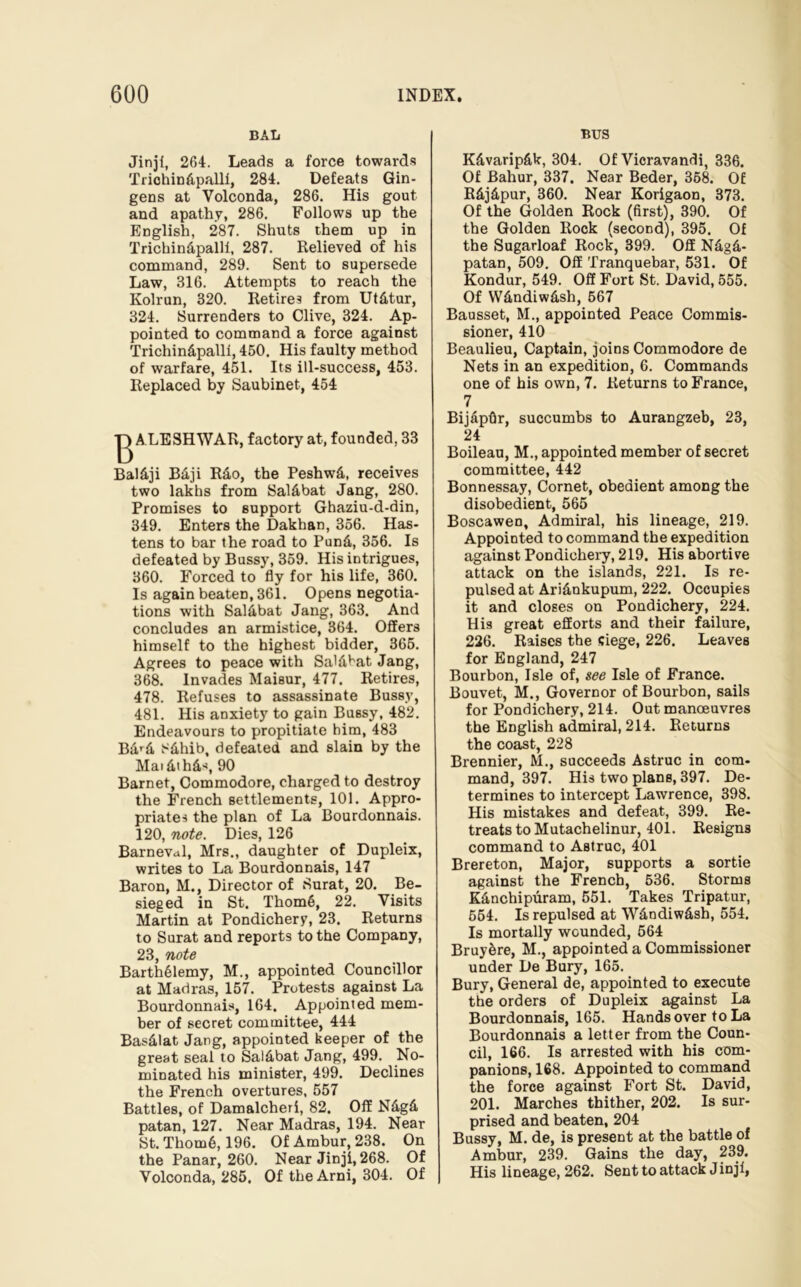 BAL Jinji, 264. Leads a force towards Trichin&pallf, 284. Defeats Gin- gens at Volconda, 286. His gout and apathy, 286. Follows up the English, 287. Shuts them up in Trichin&palli, 287. Relieved of his command, 289. Sent to supersede Law, 316. Attempts to reach the Kolrun, 320. Retires from Ut&tur, 324. Surrenders to Clive, 324. Ap- pointed to command a force against Trichin&pallf, 450. His faulty method of warfare, 451. Its ill-success, 453. Replaced by Saubinet, 454 ALESHWAR, factory at, founded, 33 Bal&ji B&ji Rao, the Peshwd, receives two lakhs from Sal&bat Jang, 280. Promises to support Ghaziu-d-din, 349. Enters the Dakhan, 356. Has- tens to bar the road to Pund, 356. Is defeated by Bussy, 359. His intrigues, 360. Forced to fly for his life, 360. Is again beaten, 361. Opens negotia- tions with Saldbat Jang, 363. And concludes an armistice, 364. Offers himself to the highest bidder, 365. Agrees to peace with Sa'dbat Jang, 368. Invades Maisur, 477. Retires, 478. Refuses to assassinate Bussy, 481. His anxiety to gain Bussy, 482. Endeavours to propitiate him, 483 Bard 8&hib, defeated and slain by the Maidihds, 90 Barnet, Commodore, charged to destroy the French settlements, 101. Appro- priates the plan of La Bourdonnais. 120, note. Dies, 126 Barneval, Mrs., daughter of Dupleix, writes to La Bourdonnais, 147 Baron, M., Director of Surat, 20. Be- sieged in St. Thom6, 22. Visits Martin at Pondichery, 23. Returns to Surat and reports to the Company, 23, note Barthdlemy, M., appointed Councillor at Madras, 157. Protests against La Bourdonnais, 164. Appointed mem- ber of secret committee, 444 Basdlat Jang, appointed keeper of the great seal to Sal&bat Jang, 499. No- minated his minister, 499. Declines the French overtures, 557 Battles, of Damalcheri, 82. Off N£g& patan, 127. Near Madras, 194. Near St.Thom6,196. OfAmbur,238. On the Panar, 260. Near Jinji, 268. Of Volconda, 285. Of the Ami, 304. Of BUS K&varip&k, 304. Of Vicravandi, 336. Of Bahur, 337. Near Beder, 358. Of R&j&pur, 360. Near Korigaon, 373. Of the Golden Rock (first), 390. Of the Golden Rock (second), 395. Of the Sugarloaf Rock, 399. Off Ndgd- patan, 509. Off Tranquebar, 531. Of Kondur, 549. Off Fort St. David, 555. Of W&ndiw&sh, 567 Bausset, M., appointed Peace Commis- sioner, 410 Beaulieu, Captain, joins Commodore de Nets in an expedition, 6. Commands one of his own, 7. Returns to France, 7 Bijapflr, succumbs to Aurangzeb, 23, 24 Boileau, M., appointed member of secret committee, 442 Bonnessay, Cornet, obedient among the disobedient, 565 Boscawen, Admiral, his lineage, 219. Appointed to command the expedition against Pondichery, 219. His abortive attack on the islands, 221. Is re- pulsed at Ari&nkupum, 222. Occupies it and closes on Pondichery, 224. His great efforts and their failure, 226. Raises the siege, 226. Leaves for England, 247 Bourbon, Isle of, see Isle of France. Bouvet, M., Governor of Bourbon, sails for Pondichery, 214. Out manoeuvres the English admiral, 214. Returns the coast, 228 Brennier, M., succeeds Astruc in com- mand, 397. His two plans, 397. De- termines to intercept Lawrence, 398. His mistakes and defeat, 399. Re- treats to Mutachelinur, 401. Resigns command to Astruc, 401 Brereton, Major, supports a sortie against the French, 536. Storms K&nchipuram, 551. Takes Tripatur, 554. Is repulsed at WAndiwAsh, 554. Is mortally wounded, 564 Bruydre, M., appointed a Commissioner under De Bury, 165. Bury, General de, appointed to execute the orders of Dupleix against La Bourdonnais, 165. Hands over to La Bourdonnais a letter from the Coun- cil, 166. Is arrested with his com- panions, 168. Appointed to command the force against Fort St. David, 201. Marches thither, 202. Is sur- prised and beaten, 204 Bussy, M. de, is present at the battle of Ambur, 239. Gains the day, 239. His lineage, 262. Sent to attack Jinjf,