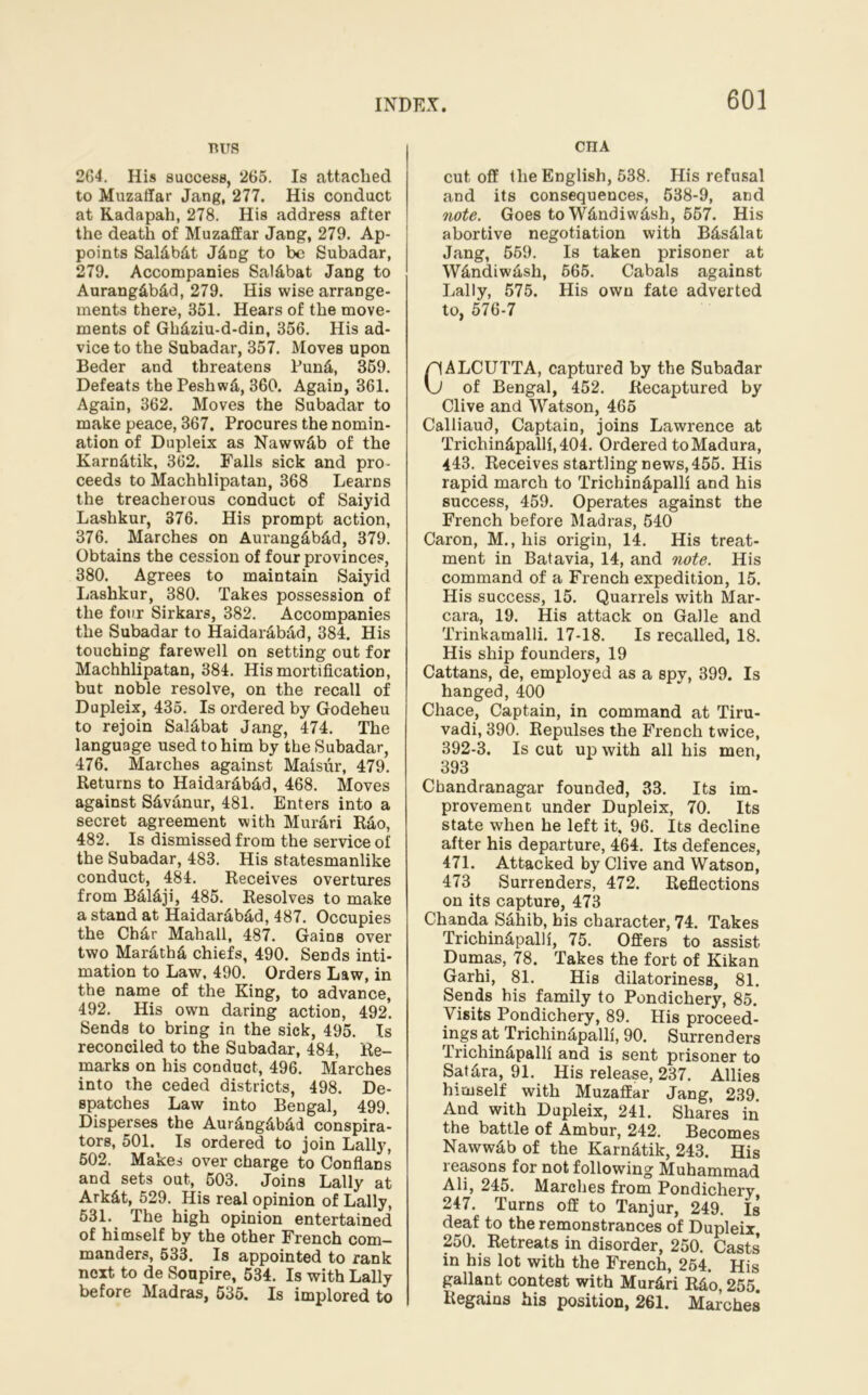 TUJS 2G4. His success, 265. Is attached to Muzaffar Jang, 277. His conduct at Kadapah, 278. His address after the death of Muzaffar Jang, 279. Ap- points Saldbdt Jdng to be Subadar, 279. Accompanies Saldbat Jang to Aurangdbdd, 279. His wise arrange- ments there, 351. Hears of the move- ments of Ghdziu-d-din, 356. His ad- vice to the Subadar, 357. Moves upon Beder and threatens Fund, 359. Defeats the Peshwd, 360. Again, 361. Again, 362. Moves the Subadar to make peace, 367, Procures the nomin- ation of Dupleix as Nawwdb of the Karndtik, 362. Falls sick and pro- ceeds to Machhlipatan, 368 Learns the treacherous conduct of Saiyid Lashkur, 376. His prompt action, 376. Marches on Aurangdbdd, 379. Obtains the cession of four provinces, 380. Agrees to maintain Saiyid Lashkur, 380. Takes possession of the four Sirkars, 382. Accompanies the Subadar to Haidardbdd, 384. His touching farewell on setting out for Machhlipatan, 384. His mortification, but noble resolve, on the recall of Dupleix, 435. Is ordered by Godeheu to rejoin Saldbat Jang, 474. The language used to him by the Subadar, 476. Marches against Maisur, 479. Returns to Haidardbdd, 468. Moves against Sdvdnur, 481. Enters into a secret agreement with Murdri Rao, 482. Is dismissed from the service of the Subadar, 483. His statesmanlike conduct, 484. Receives overtures from Bdldji, 485. Resolves to make a stand at Haidardbdd, 487. Occupies the Chdr Mahall, 487. Gains over two Mardthd chiefs, 490. Sends inti- mation to Law, 490. Orders Law, in the name of the King, to advance, 492. His own daring action, 492. Sends to bring in the sick, 495. Is reconciled to the Subadar, 484, Re- marks on his conduct, 496. Marches into the ceded districts, 498. De- spatches Law into Bengal, 499. Disperses the Aurdngdbdd conspira- tors, 501. Is ordered to join Lally, 502. Makes over charge to Conflans and sets out, 503. Joins Lally at Arkdt, 529. His real opinion of Lally, 531. The high opinion entertained of himself by the other French com- manders, 533. Is appointed to rank next to de Soupire, 534. Is with Lally before Madras, 535. Is implored to cnA cutoff the English, 538. His refusal and its consequences, 538-9, and note. Goes to Wdndiwdsh, 557. His abortive negotiation with Bdsdlat Jang, 559. Is taken prisoner at Wdndiwdsh, 565. Cabals against Lally, 575. His own fate adverted to, 576-7 pALCUTTA, captured by the Subadar vj of Bengal, 452. Recaptured by Clive and Watson, 465 Caliiaud, Captain, joins Lawrence at Trichindpalli, 404. Ordered to Madura, 443. Receives startling news, 455. His rapid march to Trichindpalli and his success, 459. Operates against the French before Madras, 540 Caron, M., his origin, 14. His treat- ment in Batavia, 14, and note. His command of a French expedition, 15. His success, 15. Quarrels with Mar- cara, 19. His attack on Galle and Trinkamalli. 17-18. Is recalled, 18. His ship founders, 19 Cattans, de, employed as a spy, 399. Is hanged, 400 Chace, Captain, in command at Tiru- vadi, 390. Repulses the French twice, 392-3. Is cut up with all his men, 393 Chandranagar founded, 33. Its im- provement under Dupleix, 70. Its state when he left it, 96. Its decline after his departure, 464. Its defences, 471. Attacked by Clive and Watson, 473 Surrenders, 472. Reflections on its capture, 473 Chanda Sahib, his character, 74. Takes Trichindpalli, 75. Offers to assist Dumas, 78. Takes the fort of Kikan Garhi, 81. His dilatoriness, 81. Sends his family to Pondichery, 85. Visits Pondichery, 89. His proceed- ings at Trichindpalli, 90. Surrenders Trichindpalli and is sent prisoner to Satdra, 91. His release, 237. Allies himself with Muzaffar Jang, 239 And with Dupleix, 241. Shares in the battle of Ambur, 242. Becomes Nawwdb of the Karndtik, 243. His reasons for not following Muhammad Ali, 245. Marches from Pondichery 247. Turns off to Tanjur, 249. Is deaf to the remonstrances of Dupleix, 250. Retreats in disorder, 250. Casts’ in his lot with the French, 254. His gallant contest with Murdri Rd0,255. Regains his position, 261. Marches