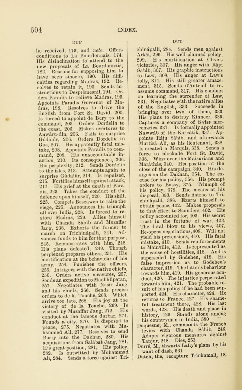 DUP lie received, 173, and note. Offers conditions to La Bourdonuais, 174. His disinclination to attend to the new proposals of La Bourdonnais, 182. Reasons for supposing him to have been sincere, 190. His diffi- culties regarding Madras, 192. Re- solves to retain it, 193. Sends in- structions to Despremesnil, 194. Or- ders Paradis to relieve Madras, 195. Appoints Paradis Governor of Ma- dras, 198. Resolves to drive the English from Fort St. David, 200. Is forced to appoint de Bury to the command, 203. Orders Dordelin to the coast, 206. Makes overtures to Anw&ru-din, 206. Fails to surprise Gudalur, 206. Orders Dordelin to Goa, 207. His apparently fatal mis- take, 208. Appoints Paradis to com- mand, 208. His unaccountable in- action, 210. Its consequences, 206. His perplexity, 212. Sends Dorde’in to the isles, 213. Attempts again to surprise Gudalfir, 214. Is repulsed, 215. Fortifies himself against attack, 217. His grief at the death of Para- dis, 223. Takes the conduct of the defence upon himself, 220. His skill, 225. Compels Boscawen to raise the siege, 225. Announces his tifiumpli all over India, 228. Is forced to re- store Madras, 229. Allies himself with Chanda Sahib and Muzaffar Jang, 238. Exhorts the former to march on Trichin&palli, 241. Ad- vances funds to him for that purpose, 245. Remonstrates with him, 248. His plans defeated, 249. Though perplexed prepares others, 251. His mortification at the behaviour of his army, 254. Punishes the officers, 255. Intrigues with the native chiefs, 256. Orders active measures, 257. Sends an expedition to Machhlipatan, 257. Negotiates with Nasir Jang and his chiefs, 266. Sends precise orders to de la Touche, 268. Which arrive too late, 268. His joy at the victory of de la Touche, 269. Is visited by Muzaffar Jang, 272. His conduct at the famous durbar, 274. Founds a city, 270. Is disposed to peace, 275. Negotiates with Mu- hammed Ali, 277. Resolves to send Bussy into the Dakhan, 280. His acquisitions from Sal&bat Jang, 281. His great position, 281. His policy, 282. Is outwitted by Muhammad Ali, 284. Sends a force against Tri- DT7T chin&palli, 284. Sends men against Arkat, 296. His well-planned policy, 299. His mortification at Clive’s victories, 307. His anger with R&ju Sahib, 307. His graphic instructions to Law, 308. His anger at Law’s folly, 314. His still greater amaze- ment, 315. Sends d’Auteuil to re- assume command, 317. His conduct on learning the surrender of Law, 331. Negotiates with the native allies of the English, 333. Succeeds in bringing over two of them, 333. His plans to destroy Kinneer, 335. Captures a company of S*viss mer- cenaries, 337. Is formally appointed Naww&b of the Karc&tik, 337. Ap- points Raju S&hib, and afterwards Murtiza Ali, as his lieutenant, 338. Is created a Marquis, 338. Sends a force to blockade Fort St. David, 338. Wins over the Maisurians and Mar&th&s, 340. His position at the close of the campaign, 340. His de- signs on the Dakhan, 354. The ex- cuse for his policy, 356. His prompt orders to Bussy, 375. Triumph of his policy, 379. The means at his disposal, 383. Sends Astruc to Tri- chindpalli, 388. Exerts himself to obtain peace, 402. Makes proposals to that effect to Saunders, 402. His policy accounted for, 403. His secret trust in the fortune of war, 403. The fatal blow to his views, 407, Re-opens negotiations, 408. Will not yield his pretensions, 410. His fatal mistake, 410. Sends reinforcements to Mainville, 412. Is represented as the cause of hostilities, 418. And is superseded by Godeheu, 418. His false impression as to Godeheu’s character, 419. The latter’s behaviour towards him, 419. His generous con- duct, 420. The injustice perpetrated towards him, 421. The probable re- sult of his policy if he had been sup- ported, 424. His character, 424. He returns io France, 427. His shame- ful treatment there, 428. His last words, 428. His death and place in history, 429. Stands alone among his countrymen in India, 580 Duquesne, M., commands the French levies with Chanda Sahib, 246. Adopts vigorous measures against Tanjur, 248. Dies, 253 Durr6, M , thwarts Lally’s plans by his want of dash, 561 Dutch, the, recapture Trinkamali, 18.