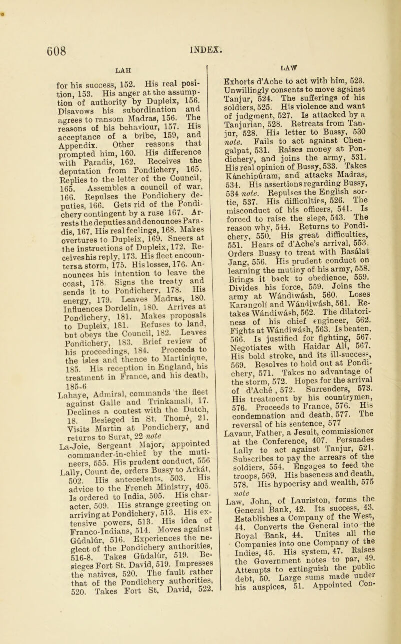 LAW LA II for his success, 152. His real posi- tion, 153. His anger at the assump- tion of authority by Dupleix, 156. Disavows his subordination and agrees to ransom Madras, 156. The reasons of his behaviour, 157. His acceptance of a bribe, 159, and Appendix. Other reasons that prompted him, 160. His difference with Paradis, 162. Receives the deputation from Pondichery, 165. Replies to the letter of the Council, 165. Assembles a council of war, 166. Repulses the Pondichery de- puties, 166. Gets rid of the Pondi- chery contingent by a ruse 167. Ar- rests the deputies and denounces Para- dis, 167. His real feelings, 168. Makes overtures to Dupleix, 169. Sneers at the instructions of Dupleix, 172. Re- ceiveshis reply, 173. His fleet encoun- tersa storm, 175. His losses, 176. An- nounces his intention to leave the coast, 178. Signs the treaty and sends it to Pondichery, 178. His energy, 179. Leaves Madras, 180. Influences Dordelin, 180. Arrives at Pondichery, 181. Makes proposals to Dupleix, 181. Refuses to land, but obeys the Council, 182. Leaves Pondichery, 183. Brief review of his proceedings, 184. Proceeds to the isles and thence to Martinique, 185. His reception in England, his treatment in France, and his death, 185-6 Lahaye, Admiral, commands the fleet against Galle and Trinkamali, 17. Declines a contest with the Dutch, 18. Besieged in St. Thome, 21. Visits Martin at Pondichery, and returns to Surat, 22 note La-Joie, Sergeant Major, appointed commauder-in-chief by the muti- neers, 555. His prudent conduct, 556 Lally, Count de, orders Bussy to Ark&t, 502 His antecedents, 503. His advice to the French Ministry, 405. Is ordered to India, 505. His char- acter, 509. His strange greeting on arriving at Pondichery, 513. His ex- tensive powers, 513. His idea of Franco-Indians, 514. Moves against Gfidalur, 516. Experiences the ne- glect of the Pondichery authorities, 516-8. Takes GMalur, 519. Be- sieges Fort St. David, 519. Impresses the natives, 520. The fault rather that of the Pondichery authorities, 520. Takes Fort St. David, 522. Exhorts d’Ache to act with him, 523. Unwillingly consents to move against Tanjur, 524. The sufferings of his soldiers, 525. His violence and want of judgment, 527. Is attacked by a Tanjurian, 528. Retreats from Tan- jur, 528. His letter to Bussy, 530 note. Fails to act against Chen- galpat, 531. Raises money at Pon- dichery, and joins the army, 531. His real opinion of Bussy, 533. Takes K&nchipfiram, and attacks Madras, 534. His assertions regarding Bussy, 534 note. Repulses the English sor- tie, 537. His difficulties, 526. The misconduct of his officers, 541. Is forced to raise the siege, 543. The reason why, 544. Returns to Pondi- chery, 550. His great difficulties, 551.’ Hears of d’Ache’s arrival, 553, Orders Bussy to treat with Bas&lat Jang, 556. His prudent conduct on learning the mutiny of his army, 558. Brings it back to obedience, 559. Divides his force, 559. Joins the army at W&ndiw&sh, 560. Loses Karangoli and Wandiw&sb, 561. Re- takes Wandiwasb, 562. The dilatori- ness of his chief engineer, 562. Fights at W&ndiw&sh, 563. Is beaten, 566. Is justified for fighting, 567. Negotiates with Haidar Ali, 567. His bold stroke, and its ill-success, 569. Resolves to hold out at Pondi- chery, 571. Takes no advantage of the storm, 572. Hopes for the arrival of d’Ache , 572. Surrenders, 573. His treatment by his countrymen, 576. Proceeds to France, 576. His condemnation and death, 577. The reversal of his sentence, 577 Lavaur, Father, a Jesuit, commissioner at the Conference, 407. Persuades Lally to act against Tanjur, 521. Subscribes to pay the arrears of the soldiers, 554. Engages to feed the troops, 569. His baseness and death, 578. His hypocrisy and wealth, 575 note Law, John, of Lauriston, forms the General Bank, 42. Its success, 43. Establishes a Company of the West, 44. Converts the General into the Royal Bank, 44. Unites all the Companies into one Company of the Indies, 45. His system, 47. Raises the Government notes to par, 4.. Attempts to extinguish the public debt, 50. Large sums made under his auspices, 51. Appointed Con-