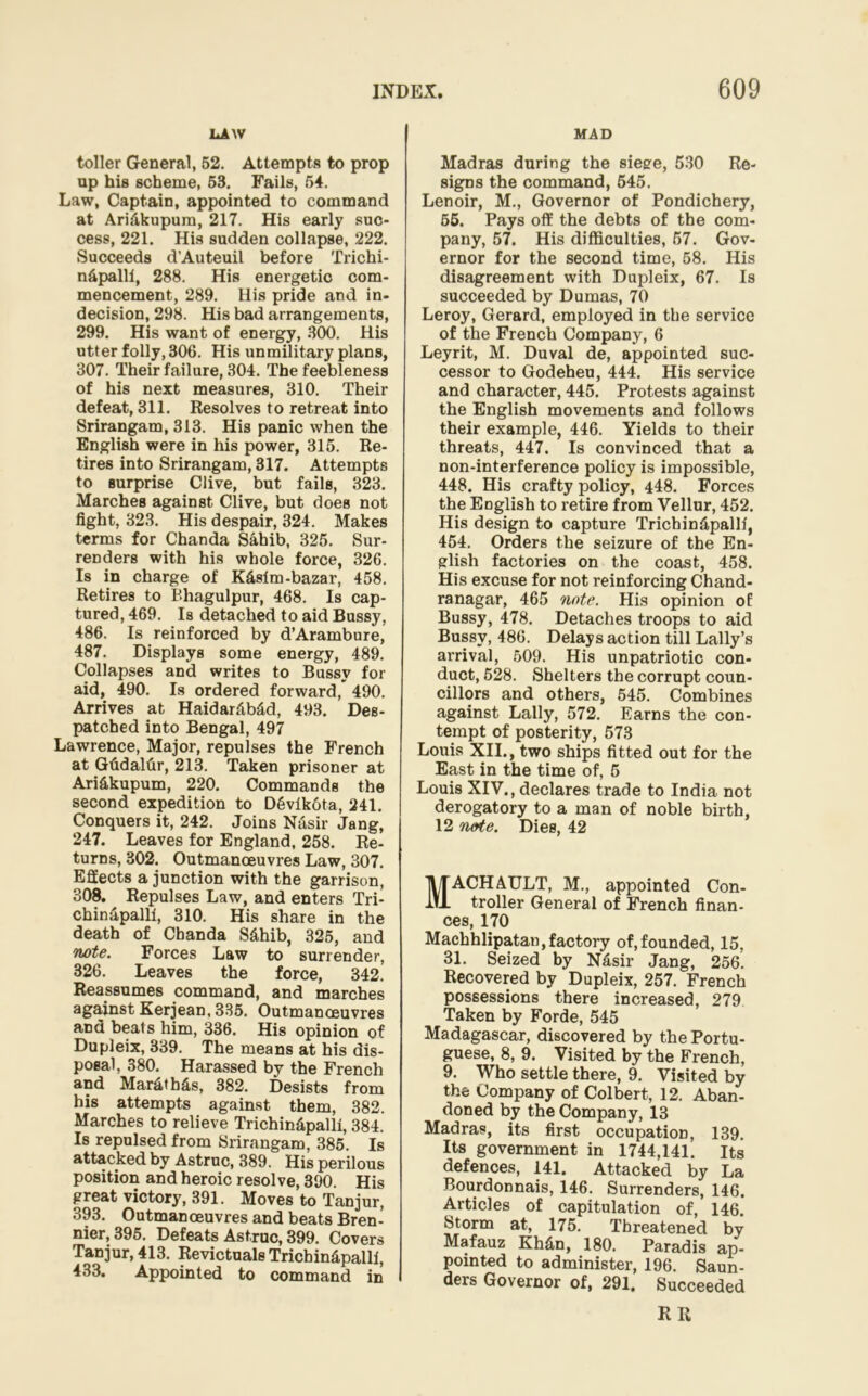 LAW toller General, 52. Attempts to prop up his scheme, 53. Fails, 54. Law, Captain, appointed to command at Ari&kupum, 217. His early suc- cess, 221. His sudden collapse, 222. Succeeds d’Auteuil before Trichi- n&palll, 288. His energetic com- mencement, 289. His pride and in- decision, 298. His bad arrangements, 299. His want of energy, 300. His utter folly, 306. His unmilitary plans, 307. Their failure, 304. The feebleness of his next measures, 310. Their defeat, 311. Resolves to retreat into Srirangam, 313. His panic when the English were in his power, 315. Re- tires into Srirangam, 317. Attempts to surprise Clive, but fails, 323. Marches against Clive, but does not fight, 323. His despair, 324. Makes terms for Chanda Sahib, 325. Sur- renders with his whole force, 326. Is in charge of Kdslm-bazar, 458. Retires to Bhagulpur, 468. Is cap- tured, 469. Is detached to aid Bussy, 486. Is reinforced by d’Arambure, 487. Displays some energy, 489. Collapses and writes to Bussy for aid, 490. Is ordered forward, 490. Arrives at Haidar&b&d, 493. Des- patched into Bengal, 497 Lawrence, Major, repulses the French at Gfidaltir, 213. Taken prisoner at Ari&kupum, 220. Commands the second expedition to D6vlkota, 241. Conquers it, 242. Joins Nasir Jang, 247. Leaves for England, 258. Re- turns, 302. Outmanoeuvres Law, 307. Effects a junction with the garrison, 308. Repulses Law, and enters Tri- chinapalli, 310. His share in the death of Cbanda S&hib, 325, and note. Forces Law to surrender, 326. Leaves the force, 342. Reassumes command, and marches against Kerjean, 335. Outmanoeuvres and beats him, 336. His opinion of Dupleix, 339. The means at his dis- posal, 380. Harassed by the French and Mar&tb£s, 382. Desists from his attempts against them, 382. Marches to relieve Trichindpalll, 384. Is repulsed from Srirangam, 385. Is attacked by Astruc, 389. His perilous position and heroic resolve, 390. His great victory, 391. Moves to Tanjur, 393. Outmanoeuvres and beats Bren- nier, 395. Defeats Astruc, 399. Covers Tanjur, 413. RevictualsTricbin&palli, 433. Appointed to command in I MAD Madras during the siege, 530 Re- signs the command, 545. Lenoir, M., Governor of Pondichery, 55. Pays off the debts of the com- pany, 57. His difficulties, 57. Gov- ernor for the second time, 58. His disagreement with Dupleix, 67. Is succeeded by Dumas, 70 Leroy, Gerard, employed in the service of the French Company, 6 Leyrit, M. Duval de, appointed suc- cessor to Godeheu, 444. His service and character, 445. Protests against the English movements and follows their example, 446. Yields to their threats, 447. Is convinced that a non-interference policy is impossible, 448. His crafty policy, 448. Forces the English to retire from Yellur, 452. His design to capture Tricbindpallt, 454. Orders the seizure of the En- glish factories on the coast, 458. His excuse for not reinforcing Chand- ranagar, 465 note. His opinion of Bussy, 478. Detaches troops to aid Bussy, 486. Delays action till Lally’s arrival, 509. His unpatriotic con- duct, 528. Shelters the corrupt coun- cillors and others, 545. Combines against Lally, 572. Earns the con- tempt of posterity, 573 Louis XII., two ships fitted out for the East in the time of, 5 Louis XIV., declares trade to India not derogatory to a man of noble birth, 12 note. Dies, 42 MACH AULT, M., appointed Con- troller General of French finan- ces, 170 Machhlipatan,factory of,founded, 15, 31. Seized by Nasir Jang, 256. Recovered by Dupleix, 257. French possessions there increased, 279 Taken by Forde, 545 Madagascar, discovered by the Portu- guese, 8, 9. Visited by the French, 9. Who settle there, 9. Visited by the Company of Colbert, 12. Aban- doned by the Company, 13 Madras, its first occupation, 139. Its government in 1744,141. Its defences, 141. Attacked by La Bourdonnais, 146. Surrenders, 146. Articles of capitulation of, 146 Storm at, 175. Threatened by Mafauz Kh&n, 180. Paradis ap- pointed to administer, 196. Saun- ders Governor of, 291. Succeeded RR