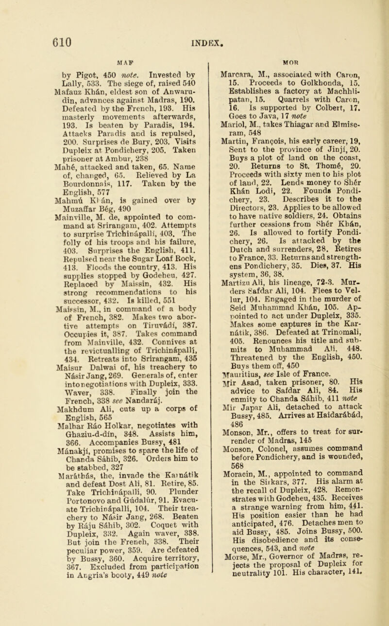 MAP by Pigot, 450 note. Invested by Lally, 533. The siege of, raised 540 Mafauz Kh&n, eldest son of Anwaru- din, advances against Madras, 190. Defeated by the French, 193. His masterly movements afterwards, 193. Is beaten by Paradis, 194. Attacks Paradis and is repulsed, 200. Surprises de Bury, 203. Visits Dupleix at Pondichery, 205. Taken prisoner at Ambur, 238 Mah§, attacked and taken, 65. Name of, changed, 65. Relieved by La Bourdonnais, 117. Taken by the English, 577 Mahmu K1 tin, is gained over by Muzaffar B6g, 490 Mainville, M. de, appointed to com- mand at Srirangam, 402. Attempts to surprise Trichinapallf, 403. The folly of his troops and his failure, 403. Surprises the English, 411. Repulsed near the Sugar Loaf Rock, 413. Floods the country, 413. His supplies stopped by Godeheu, 427. Replaced by Maissin, 432. His strong recommendations to his successor, 432. Is killed, 551 Maissin, M., in command of a body of French, 382. Makes two abor- tive attempts on TiruvAdf, 387. Occupies it, 387. Takes command from Mainville, 432. Connives at the revictualling of Trichin&palli, 434. Retreats into Srirangam, 436 Maisur Dalwai of, his treachery to N&sir Jang, 269. Generals of, enter intonegotiations with Dupleix, 333. Waver, 338. Finally join the French, 338 see Nandar&j. Makhdum Ali, cuts up a corps of English, 565 Malhar R£Lo Holkar, negotiates with Ghaziu-d-din, 348. Assists him, 366. Accompanies Bussy, 481 M&nakji, promises to spare the life of Chanda Sahib, 326. Orders him to be stabbed, 327 Maratb&s, the, invade the Kamatik and defeat Dost Ali, 81. Retire, 85. Take Trichin&palli, 90. Plunder Portonovo and Gudalur, 91. Evacu- ate Tricbindpalli, 104. Their trea- chery to N&sir Jang, 268. Beaten by Raju S6hib, 302. Coquet with Dupleix, 332. Again waver, 338. But join the French, 338. Their peculiar power, 359. Are defeated by Bussy, 360. Acquire territory, 367. Excluded from participation in Angria’s booty, 449 note MOR Marcara, M., associated with Caron, 15. Proceeds to Golkhonda, 15. Establishes a factory at Machhli- patan, 15. Quarrels with Caron, 16. Is supported by Colbert, 17. Goes to Java, 17 note Mariol, M., takes Thiagar and Elmise- ram, 548 Martin, Francois, his early career, 19, Sent to the province of Jinjf, 20. Buys a plot of land on the coast, 20. Returns to St. Thom6, 20. Proceeds with sixty men to his plot of laud, 22. Lends money to Sh§r Khfin Lodi, 22. Founds Pondi- chery, 23. Describes it to the Directors, 23. Applies to be allowed to have native soldiers. 24. Obtains further cessions from Sh6r Kb&n, 26. Is allowed to fortify Pondi- chery, 26. Is attacked by the Dutch and surrenders, 28. Retires to France, 33. Returns and strength- ens Pondichery, 35. Dies, 37. His system, 36, 38. Martizu Ali, his lineage, 72-3. Mur- ders 8afdar Ali, 104. Flees to Vel- lur, 104. Engaged in the murder of Seid Muhammad Kh&n, 105. Ap- pointed to act under Dupleix, 335. Makes some captures in the Kar- n&tik, 386. Defeated at Trinomali, 405. Renounces his title and sub- mits to Muhammad Ali, 448. Threatened by the English, 450. Buys them off, 450 Mauritius, see Isle of France. Mir Asad, taken prisoner, 80. His advice to Safdar Ali, 84. His enmity to Chanda Sahib, 411 note Mir Japar Ali, detached to attack Bussy, 485. Arrives at Haidarfib&d, 486 Monson, Mr., offers to treat for sur- render of Madras, 145 Monson, Colonel, assumes command before Pondichery, and is wounded, 568 Moracin, M., appointed to command in the Siikars, 377. His alarm at the recall of Dupleix, 428. Remon- strates with Godeheu, 435. Receives a strange warning from him, 441. His position easier than he had anticipated, 476. Detaches men to aid Bussy, 485. Joins Bussy, 500. His disobedience and its conse- quences, 543, and note Morse, Mr., Governor of Madras, re- jects the proposal of Dupleix for neutrality 101. His character, 141.