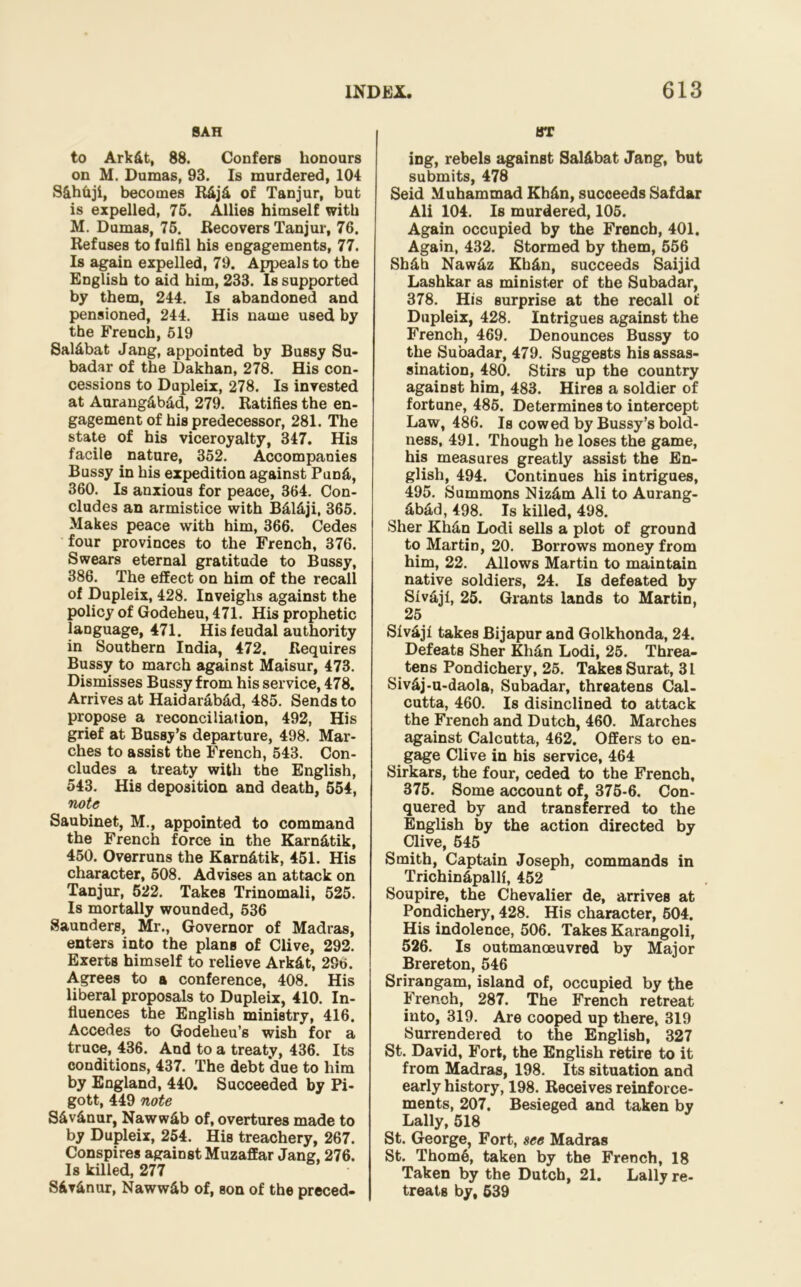 SAH to Ark&t, 88. Confers honours on M. Dumas, 93. Is murdered, 104 Skhhji, becomes R&j£ of Tanjur, but is expelled, 75. Allies himself with M. Dumas, 75. Recovers Tanjur, 76. Refuses to fulfil his engagements, 77. Is again expelled, 79. Appeals to the English to aid him, 233. Is supported by them, 244. Is abandoned and pensioned, 244. His name used by the French, 519 Sal&bat Jang, appointed by Bussy Su- badar of the Dakhan, 278. His con- cessions to Dupleix, 278. Is invested at Aurang&b&d, 279. Ratifies the en- gagement of his predecessor, 281. The state of his viceroyalty, 347. His facile nature, 352. Accompanies Bussy in his expedition against Pun&, 360. Is anxious for peace, 364. Con- cludes an armistice with B&l&ji, 365. Makes peace with him, 366. Cedes four provinces to the French, 376. Swears eternal gratitude to Bussy, 386. The effect on him of the recall of Dupleix, 428. Inveighs against the policy of Godeheu, 471. His prophetic language, 471. His feudal authority in Southern India, 472. Requires Bussy to march against Maisur, 473. Dismisses Bussy from his service, 478. Arrives at Haidarab&d, 485. Sends to propose a reconciliation, 492, His grief at Busses departure, 498. Mar- ches to assist the French, 543. Con- cludes a treaty with the English, 543. His deposition and death, 554, note Saubinet, M., appointed to command the French force in the Karn&tik, 450. Overruns the Karn&tik, 451. His character, 508. Advises an attack on Tanjur, 522. Takes Trinomali, 525. Is mortally wounded, 536 Saunders, Mr., Governor of Madras, enters into the plans of Clive, 292. Exerts himself to relieve Ark&t, 296. Agrees to a conference, 408. His liberal proposals to Dupleix, 410. In- fluences the English ministry, 416, Accedes to Godeheu’s wish for a truce, 436. And to a treaty, 436. Its conditions, 437. The debt ‘due to him by England, 440. Succeeded by Pi- gott, 449 note S&v&nur, Naww&b of, overtures made to by Dupleix, 254. His treachery, 267. Conspires against Muzaffar Jang, 276. Is killed, 277 S6v&nur, Naww&b of, son of the preced- BT ing, rebels against Sal&bat Jang, but submits, 478 Seid Muhammad Kh&n, succeeds Safdar Ali 104. Is murdered, 105. Again occupied by the French, 401. Again, 432. Stormed by them, 556 Sb&h Naw&z Kh&n, succeeds Saijid Lashkar as minister of the Subadar, 378. His surprise at the recall of Dupleix, 428. Intrigues against the French, 469. Denounces Bussy to the Subadar, 479. Suggests his assas- sination, 480. Stirs up the country against him, 483. Hires a soldier of fortune, 485. Determines to intercept Law, 486. Is cowed by Bussy’s bold- ness, 491. Though he loses the game, his measures greatly assist the En- glish, 494. Continues his intrigues, 495. Summons Niz&m Ali to Aurang- ^ &b&d, 498. Is killed, 498. Sher Kh&n Lodi sells a plot of ground to Martin, 20. Borrows money from him, 22. Allows Martin to maintain native soldiers, 24. Is defeated by SIv&jl, 25. Grants lands to Martin, . 25 Slv&ji takes Bijapur and Golkhonda, 24. Defeats Sher Kh&n Lodi, 25. Threa- tens Pondichery, 25. Takes Surat, 31 Siv&j-u-daola, Subadar, threatens Cal- cutta, 460. Is disinclined to attack the French and Dutch, 460. Marches against Calcutta, 462. Offers to en- gage Clive in his service, 464 Sirkars, the four, ceded to the French, 375. Some account of, 375-6. Con- quered by and transferred to the English by the action directed by Clive, 645 Smith, Captain Joseph, commands in Trichin&palli, 452 Soupire, the Chevalier de, arrives at Pondichery, 428. His character, 504. His indolence, 506. Takes Karangoli, 526. Is outmanoeuvred by Major Brereton, 546 Srirangam, island of, occupied by the French, 287. The French retreat into, 319. Are cooped up there, 319 Surrendered to the English, 327 St. David, Fort, the English retire to it from Madras, 198. Its situation and early history, 198. Receives reinforce- ments, 207. Besieged and taken by Lally, 518 St. George, Fort, see Madras St. Thom6, taken by the French, 18 Taken by the Dutch, 21. Lally re- treats by, 639