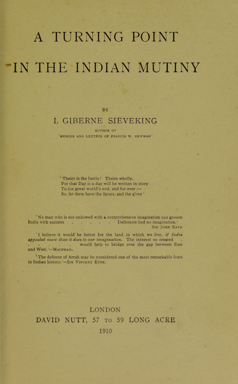 A TURNING POINT IN THE INDIAN MUTINY BY I. GTBERNE SIEVEKING AUTHOR OF 'memoir and letters of FRANCIS W. NEWMAN ’ ‘ Theirs is the battle ! Theirs wholly. For that Day is a day will be written in story To tile great world’s end. and for ever :— So, let them have the Spurs, and the glory ’ ‘ No man who is not endowed w'ith a comprehensive imagination can govern India with success Dalhousie had no imagination.' Sir John Kaye ‘ I believe it would be better for the land in which we live, if India appealed more than it does to our imagination. The interest so created . . . . . would help to bridge over the gap between East and West.’—Macphail. ‘ The defence of Arrah may be considered one of the most remarkable feats in Indian history.’—Sir Vincent Eyre. LONDON DAVID NUTT, 57 to 59 LONG ACRE