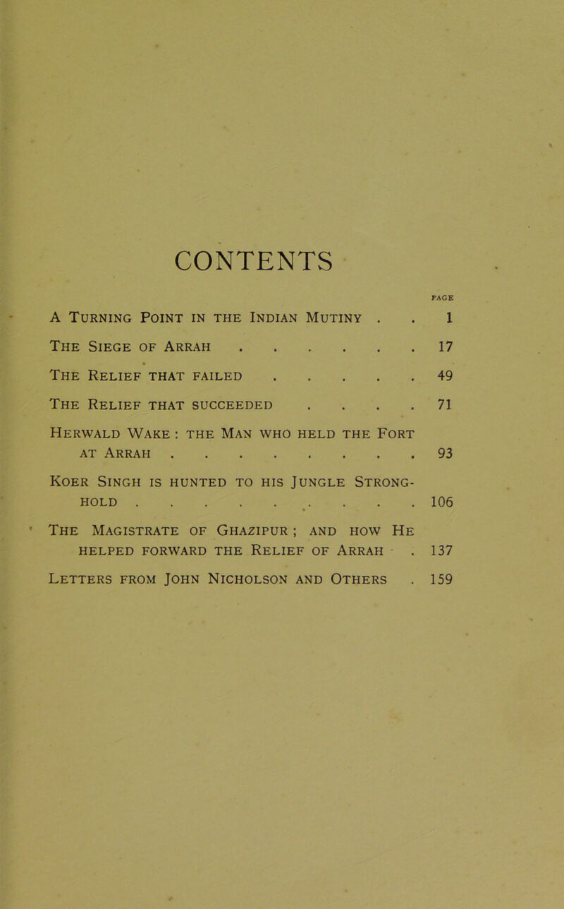 CONTENTS PAGE A Turning Point in the Indian Mutiny . . 1 The Siege of Arrah 17 The Relief that failed 49 The Relief that succeeded .... 71 Herwald Wake : the Man who held the Fort AT Arrah 93 Koer Singh is hunted to his Jungle Strong- hold 106 ' The Magistrate of Ghazipur ; and how He HELPED FORWARD THE RELIEF OF ARRAH . 137 Letters from John Nicholson and Others 159