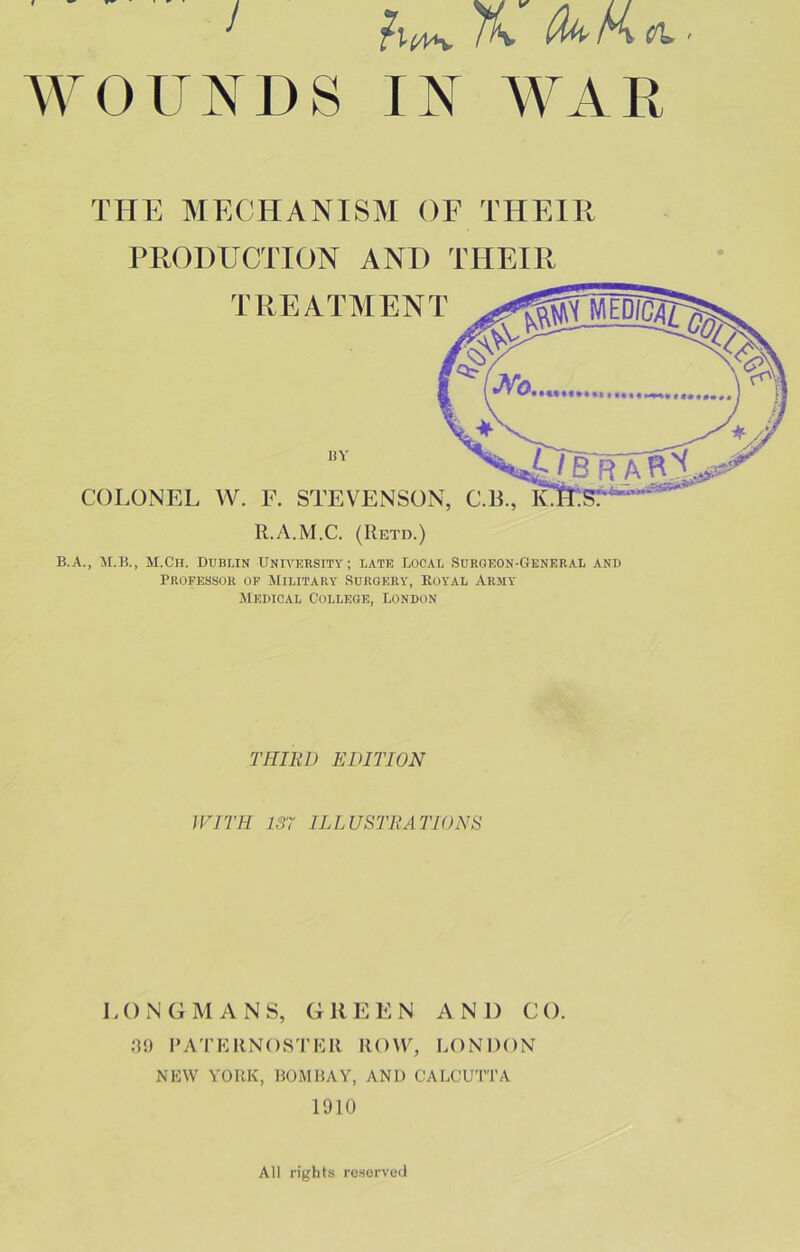 THE MECHANISM OF THEIR PRODUCTION AND THEIR TREATMENT COLONEL VV. F. STEVENSON, C.B., R.A.M.C. (Retd.) B.A., M.Ch. Dublin University; late Local Surgeon-General and Professor op Military Surgery, Royal Army Medical College, London BY THIRD EDITION WITH 137 ILLUSTRATIONS LONGMANS, GREEN AND CO. 09 PA'I’KRNOSTKR ROW, LONDON NEW YORK, BOMBAY, AND CALCUTTA 1910 All rij^hts reserved