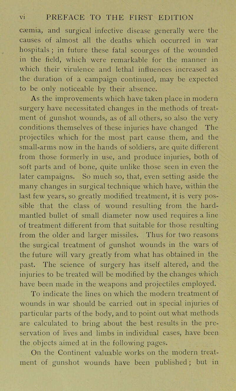 casmia, and surgical infective disease generally were the causes of almost all the deaths which occurred in war hospitals ; in future these fatal scourges of the wounded in the field, which were remarkable for the manner in which their virulence and lethal influences increased as the duration of a campaign continued, may be expected to be only noticeable by their absence. As the improvements which have taken place in modern surgery have necessitated changes in the methods of treat- ment of gunshot wounds, as of all others, so also the very conditions themselves of these injuries have changed The projectiles which for the most part cause them, and the small-arms now in the hands of soldiers, are quite different from those formerly in use, and produce injuries, both of soft parts and of bone, quite unlike those seen in even the later campaigns. So much so, that, even setting aside the many changes in surgical technique which have, within the last few years, so greatly modified treatment, it is very pos- sible that the class of wound resulting from the hard- mantled bullet of small diameter now used requires a line of treatment different from that suitable for those resulting from the older and larger missiles. Thus for two reasons the surgical treatment of gunshot wounds in the wars of the future will vary greatly from what has obtained in the past. The science of surgery has itself altered, and the injuries to be treated will be modified by the changes which have been made in the weapons and projectiles employed. To indicate the lines on which the modern treatment of wounds in war should be carried out in special injuries of particular parts of the body, and to point out what methods are calculated to bring about the best results in the pre- servation of lives and limbs in individual cases, liave been the objects aimed at in the following pages. On the Continent valuable works on the modern treat- ment of gunshot wounds have been published; but in