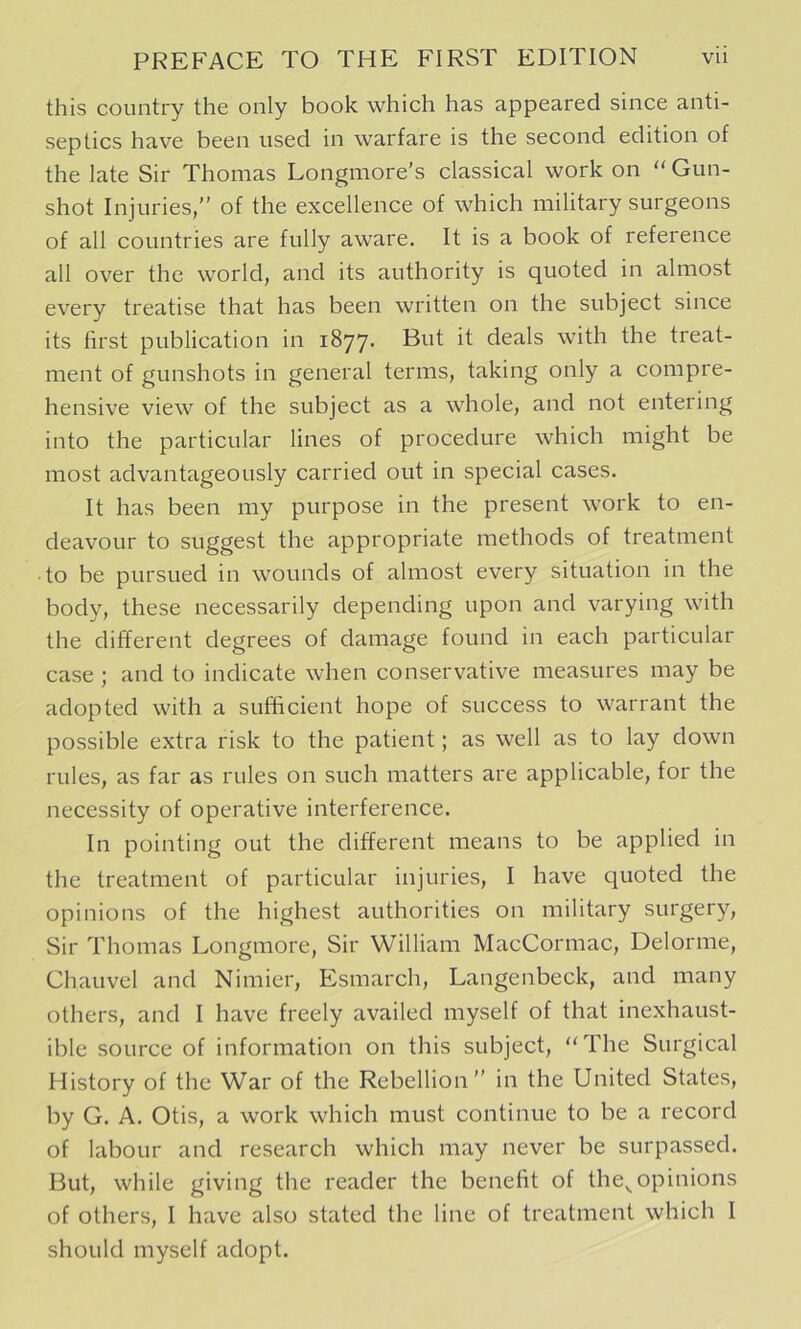 this country the only book which has appeared since anti- septics have been used in warfare is the second edition of the late Sir Thomas Longmore’s classical work on “ Gun- shot Injuries, of the excellence of which military surgeons of all countries are fully aware. It is a book of reference all over the world, and its authority is quoted in almost every treatise that has been written on the subject since its first publication in 1877. But it deals with the treat- ment of gunshots in general terms, taking only a compre- hensive view of the subject as a whole, and not entering into the particular lines of procedure which might be most advantageously carried out in special cases. It has been my purpose in the present work to en- deavour to suggest the appropriate methods of treatment •to be pursued in wounds of almost every situation in the body, these necessarily depending upon and varying with the different degrees of damage found in each particular case ; and to indicate when conservative measures may be adopted with a sufficient hope of success to warrant the possible extra risk to the patient; as well as to lay down rules, as far as rules on such matters are applicable, for the necessity of operative interference. In pointing out the different means to be applied in the treatment of particular injuries, I have quoted the opinions of the highest authorities on military surgery, Sir Thomas Longmore, Sir William MacCormac, Delorme, Chauvel and Nimier, Esmarch, Langenbeck, and many others, and I have freely availed myself of that inexhaust- ible source of information on this subject, “The Surgical History of the War of the Rebellion in the United States, by G. A. Otis, a work which must continue to be a record of labour and research which may never be surpassed. But, while giving the reader the benefit of the^ opinions of others, I have also stated the line of treatment which 1 should myself adopt.