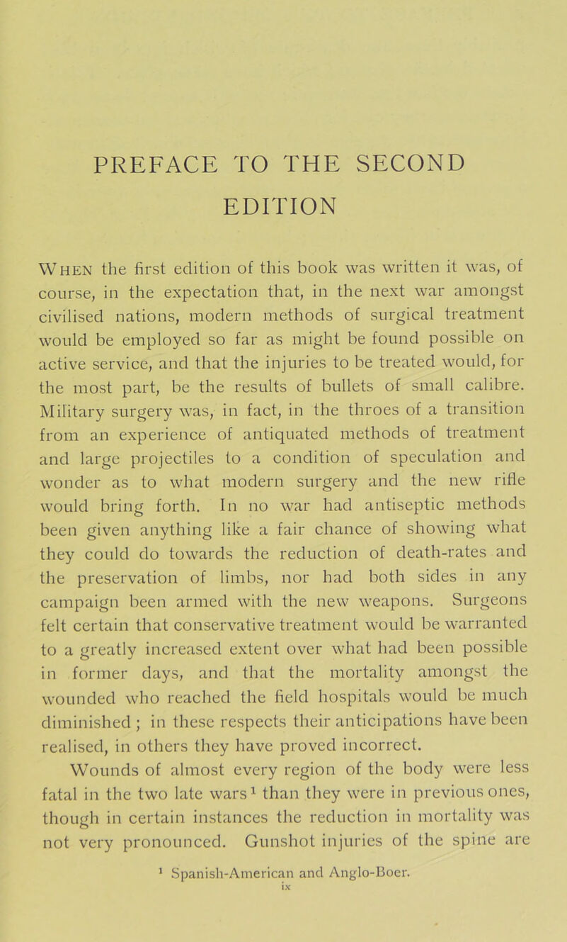 EDITION When the first edition of this book was written it was, of course, in the expectation that, in the next war amongst civilised nations, modern methods of surgical treatment would be employed so far as might be found possible on active service, and that the injuries to be treated would, for the most part, be the results of bullets of small calibre. Military surgery was, in fact, in the throes of a transition from an experience of antiquated methods of treatment and large projectiles to a condition of speculation and wonder as to what modern surgery and the new rifle would bring forth. In no war had antiseptic methods been given anything like a fair chance of showing what they could do towards the reduction of death-rates and the preservation of limbs, nor had both sides in any campaign been armed with the new weapons. Surgeons felt certain that conservative treatment would be warranted to a greatly increased extent over what had been possible in former days, and that the mortality amongst the wounded who reached the field hospitals would be much diminished; in these respects their anticipations have been realised, in others they have proved incorrect. Wounds of almost every region of the body were less fatal in the two late wars^ than they were in previous ones, though in certain instances the reduction in mortality was not very pronounced. Gunshot injuries of the spine are ’ .Spanish-Anierican and Anglo-Boer.