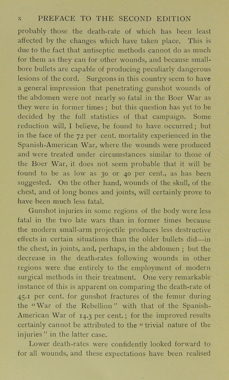 probably those the death-rate of which has been least affected by the changes which have taken place. This is due to the fact that antiseptic methods cannot do as much for them as they can for other wounds, and because small- bore bullets are capable of producing peculiarly dangerous lesions of the cord. Surgeons in this country seem to have a general impression that penetrating gunshot wounds of the abdomen were not nearly so fatal in the Boer War as they were in former times ; but this question has yet to be decided by the full statistics of that campaign. Some reduction will, I believe, be found to have occurred ; but in the face of the 72 per cent, mortality experienced in the Spanish-American War, where the wounds were produced and were treated under circumstances similar to those of the Boer War, it does not seem probable that it will be found to be as low as 30 or 40 per cent., as has been suggested. On the other hand, wounds of the skull, of the chest, and of long bones and joints, will certainly prove to have been much less fatal. Gunshot injuries in some regions of the body were less fatal in the two late wars than in former times because the modern small-arm projectile produces less destructive effects in certain situations than the older bullets did—in the chest, in joints, and, perhaps, in the abdomen ; but the decrease in the death-rates following wounds in other regions were due entirely to the employment of modern surgical methods in their treatment. One very remarkable instance of this is apparent on comparing the death-rate of 45.1 per cent, for gunshot fractures of the femur during the “War of the Rebellion” with that of the Spanish- American War of 14.3 per cent.; for the improved results certainly cannot be attributed to the “ trivial nature of the injuries ” in the latter case. Lower death-rates were confidently looked forward to for all wounds, and these expectations have been realised