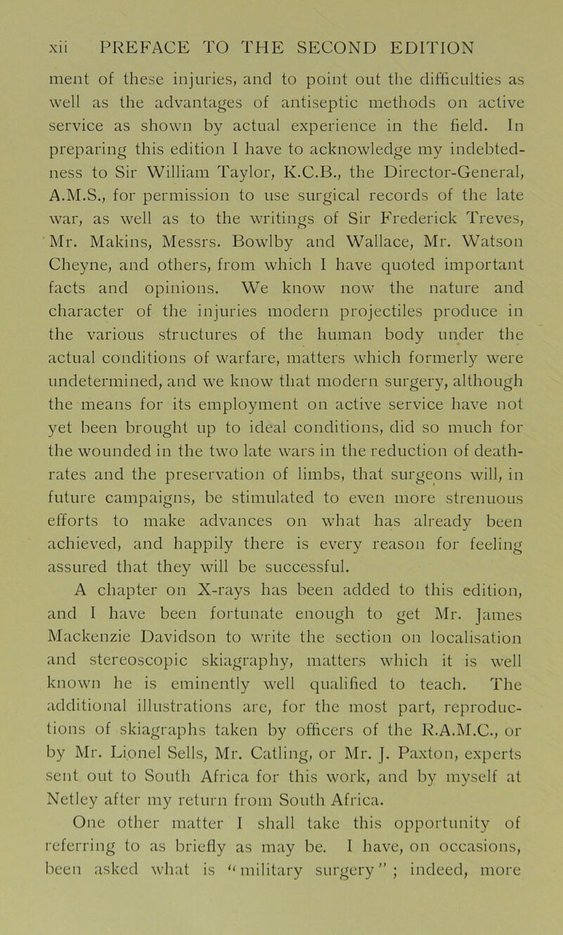 nient of these injuries, and to point out the difficulties as well as the advantages of antiseptic methods on active service as shown by actual experience in the held. In preparing this edition I have to acknowledge my indebted- ness to Sir William Taylor, K.C.B., the Director-General, A.M.S., for permission to use surgical records of the late war, as well as to the writings of Sir Ph'ederick Treves, Mr. Makins, Messrs. Bowlby and Wallace, Mr. Watson Cheyne, and others, from which I have quoted important facts and opinions. We know now the nature and character of the injuries modern projectiles produce in the various structures of the human body under the actual conditions of warfare, matters which formerly were undetermined, and we know that modern surgery, although the means for its employment on active service have not yet been brought up to ideal conditions, did so much for the wounded in the two late wars in the reduction of death- rates and the preservation of limbs, that surgeons will, in future campaigns, be stimulated to even more strenuous efforts to make advances on what has already been achieved, and happily there is every reason for feeling assured that they will be successful. A chapter on X-rays has been added to this edition, and I have been fortunate enough to get Mr. James Mackenzie Davidson to write the section on localisation and stereoscopic skiagraphy, matters which it is well known he is eminently well qualihed to teach. The additional illustrations are, for the most part, reproduc- tions of skiagraphs taken by officers of the R.A.M.C., or by Mr. Lionel Sells, Mr. Catling, or Mr. ]. Paxton, experts sent out to South Africa for this work, and by myself at Netley after my return from South Africa. One other matter 1 shall take this opportunity of referring to as briefly as may be. I have, on occasions, been asked what is “military surgery”; indeed, more