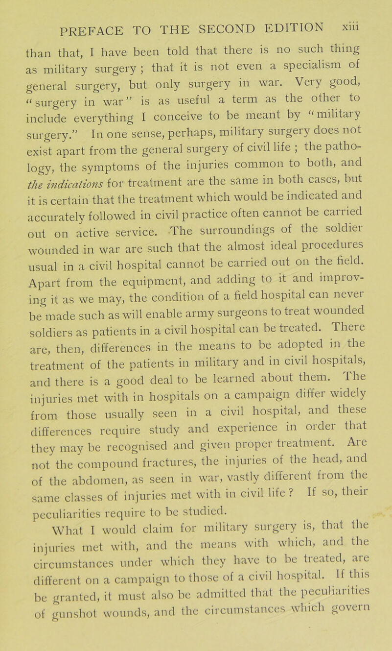 than that, I have been told that there is no such thing as military surgery ; that it is not even a specialism of general surgery, but only surgery in war. Very good, surgery in war is as useful a term as the othei to include everything I conceive to be meant by ‘‘ military surgery.” In one sense, perhaps, military surgery does not exist apart from the general surgery of civil life ; the patho- logy, the symptoms of the injuries common to both, and the indications for treatment are the same in both cases, but it is certain that the treatment which would be indicated and accurately followed in civil practice often cannot be carried out on active service. The surroundings of the soldiei wounded in war are such that the almost ideal procedures usual in a civil hospital cannot be carried out on the field. Apart from the equipment, and adding to it and improv- ing it as we may, the condition of a field hospital can nevei be made such as will enable army surgeons to treat wounded soldiers as patients in a civil hospital can be treated. There are, then, differences in the means to be adopted in the treatment of the patients in military and in civil hospitals, and there is a good deal to be learned about them. Ihe injuries met with in hospitals on a campaign differ widely from those usually seen in a civil hospital, and these differences require study and experience in order that they may be recognised and given proper treatment. Aie not the compound fractures, the injuries of the head, and of the abdomen, as seen in war, vastly different from the same classes of injuries met with in civil life ? If so, their peculiarities require to be studied. What I would claim for military surgery is, that the injuries met with, and the means with which, and the circumstances under which they have to be treated, aie different on a campaign to those of a civil hospital. If this be granted, it must also be admitted that the peculiarities of gunshot wounds, and the circumstances which govern