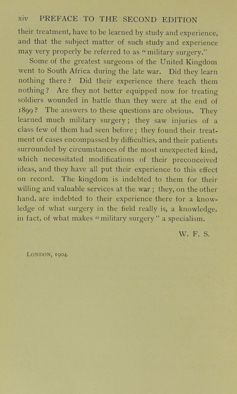 their treatment, have to be learned by study and experience, and that the subject matter of such study and experience may very properly be referred to as '‘military surgery.” Some of the greatest surgeons of the United Kingdom went to South Africa during the late war. Did they learn nothing there ? Did their experience there teach them nothing ? Are they not better equipped now for treating soldiers wounded in battle than they were at the end of 1899 ? The answers to these questions are obvious. They learned much military surgery; they saw injuries of a class few of them had seen before ; they found their treat- ment of cases encompassed by difficulties, and their patients surrounded by circumstances of the most unexpected kind, which necessitated modifications of their preconceived ideas, and they have all put their experience to this effect on record. The kingdom is indebted to them for their willing and valuable services at the war ; they, on the other hand, are indebted to their experience there for a know- ledge of what surgery in the field really is, a knowledge, in fact, of what makes “military surgery” a specialism. VV. F. S. London, 1904.